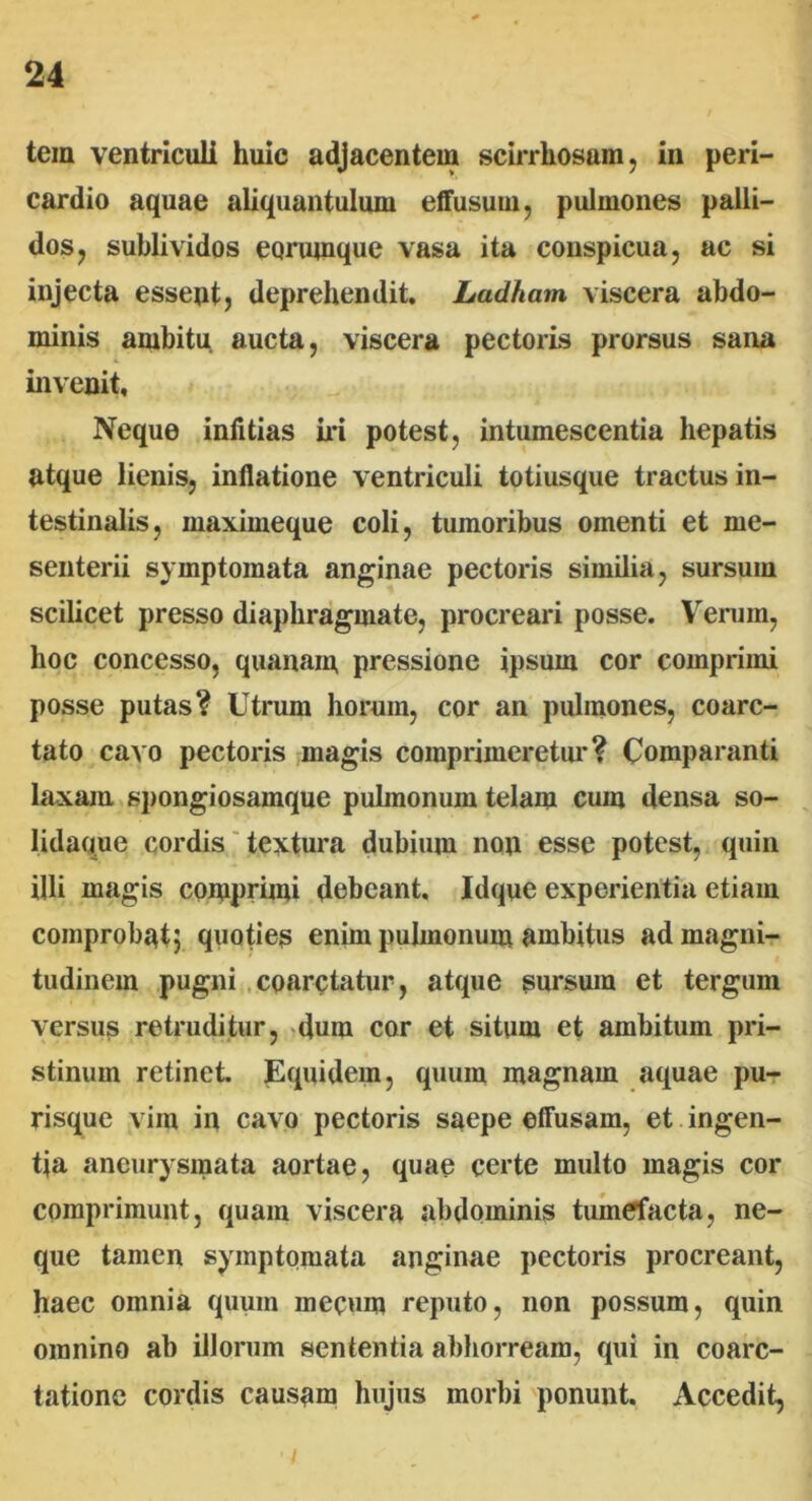tem ventriculi huic adjacentem scirrhosain, in peri- cardio aquae aliquantulum effusum, pulmones palli- dos, sublividos eorumque vasa ita conspicua, ac si injecta essent, deprehendit. Ladham viscera abdo- minis ambitu, aucta, viscera pectoris prorsus sana invenit. Neque infitias iri potest, intumescentia hepatis atque lienis, inflatione ventriculi totiusque tractus in- testinalis, maximeque coli, tumoribus omenti et me- senterii symptomata anginae pectoris similia, sursum scilicet presso diaphragmate, procreari posse. Verum, hoc concesso, quanam pressione ipsum cor comprimi posse putas? Utrum horum, cor an pulmones, coarc- tato cavo pectoris magis comprimeretur? Comparanti laxam spongiosamque pulmonum telam cum densa so- lidaque cordis textura dubium non esse potest, quin illi magis comprimi debeant, Idque experientia etiam comprobat; quoties enim pulmonum ambitus ad magni- tudinem pugni coarctatur, atque sursum et tergum versus retruditur, dum cor et situm et ambitum pri- stinum retinet. Equidem, quum magnam aquae pu- risque vim in cavo pectoris saepe effusam, et ingen- tia aneurysmata aortae, quae certe multo magis cor comprimunt, quam viscera abdominis tumefacta, ne- que tamen symptomata anginae pectoris procreant, haec omnia quum rnecum reputo, non possum, quin omnino ab illorum sententia abhorream, qui in coarc- tatione cordis causam hujus morbi ponunt. Accedit, ■ j