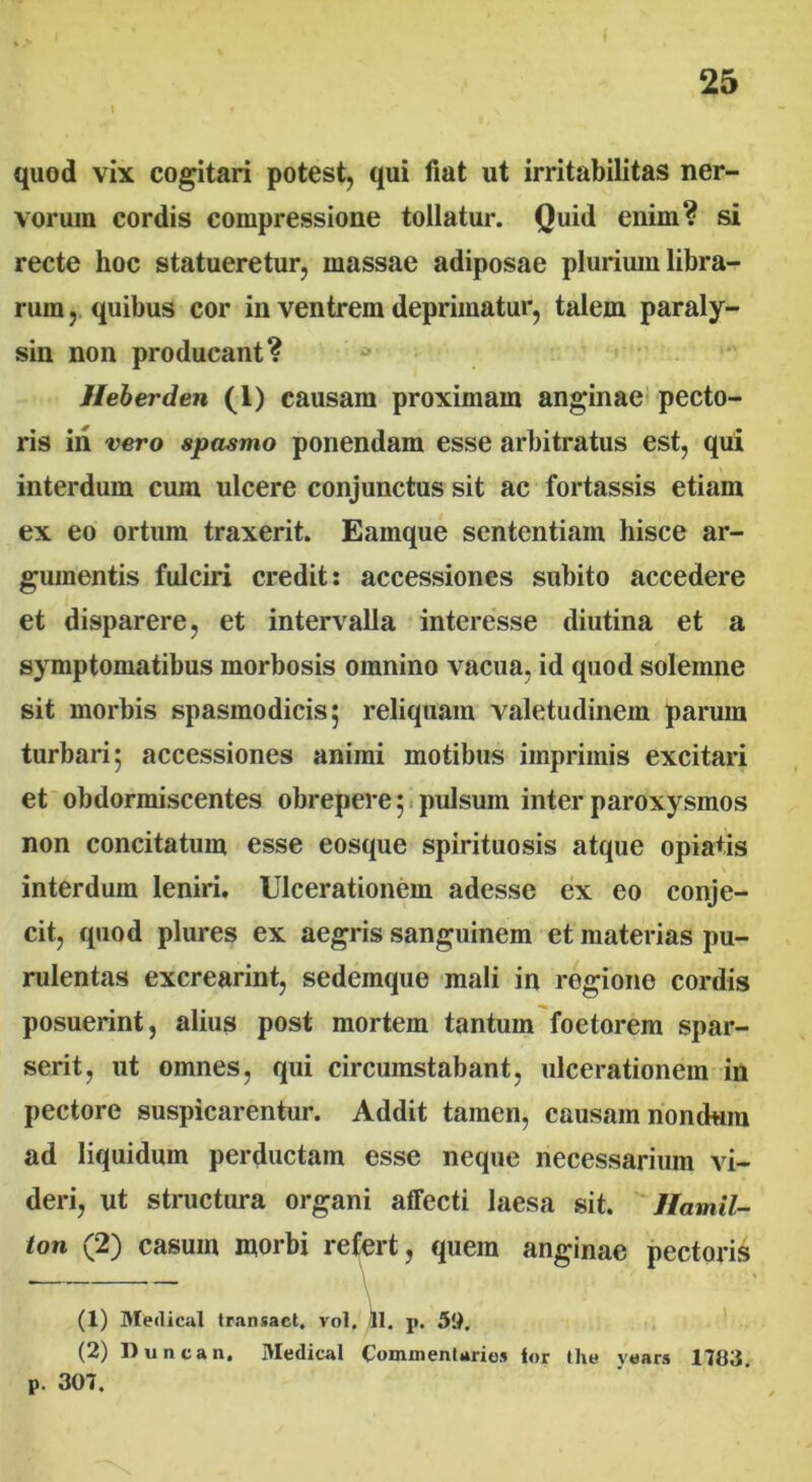 quod vix cogitari potest, qui fiat ut irritabilitas ner- vorum cordis compressione tollatur. Quid enim? si recte hoc statueretur, massae adiposae plurium libra- rum, quibus cor in ventrem deprimatur, talem paraly- sin non producant? Heberden (1) causam proximam anginae pecto- ris iri vero spasmo ponendam esse arbitratus est, qui interdum cum ulcere conjunctus sit ac fortassis etiam ex eo ortum traxerit. Eamque sententiam hisce ar- gumentis fulciri credit: accessiones subito accedere et disparere, et intervalla interesse diutina et a symptomatibus morbosis omnino vacua, id quod solemne sit morbis spasmodicis; reliquam valetudinem parum turbari; accessiones animi motibus imprimis excitari et obdormiscentes obrepere; pulsum inter paroxysmos non concitatum esse eosque spirituosis atque opiatis interdum leniri. Ulcerationem adesse ex eo conje- cit, quod plures ex aegris sanguinem et materias pu- rulentas excrearint, sedemque mali in regione cordis posuerint, alius post mortem tantum foetorem spar- serit, ut omnes, qui circumstabant, ulcerationem in pectore suspicarentur. Addit tamen, causam nondum ad liquidum perductam esse neque necessarium vi- deri, ut structura organi afTecti laesa sit. llamil- ton (2) casum morbi refert, quem anginae pectoris . — \ (1) Medical transact. vol. 11. p. 50. (2) Duncan. Medical Commentario* lor the years 1783. P. 307.