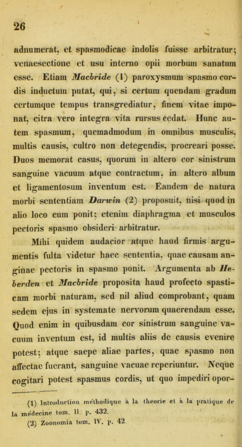 adnumerat, et spasmodicae indolis fuisse arbitratur; venaesectione et usu interno opii morbum sanatum esse. Etiam Macbride (1) paroxysmum spasmo cor- dis inductum putat, qui, si certum quendain gradum certumque tempus transgrediatur, finem vitae impo- nat, citra vero integra vita rursus cedat. Hunc au- tem spasmum, quemadmodum in omnibus musculis, multis causis, cultro non detegendis, procreari posse. Duos memorat casus, quorum in altero cor sinistrum sanguine vacuum atque contractum, in altero album et ligamentosuin inventum est. Eandem de natura morbi sententiam Daruin (2) proposuit, nisi quod in alio loco eum ponit; etenim diaphragma et musculos pectoris spasmo obsideri arbitratur. Mihi quidem audacior atque haud firmis argu- mentis fulta videtur haec sententia, quae causam an- ginae pectoris in spasmo ponit. Argumenta ab He- berden et Macbride proposita haud profecto spasti- cam morbi naturam, sed nil aliud comprobant, quam sedem ejus in systemate nervorum quaerendam esse. Quod enim in quibusdam cor sinistrum sanguine va- cuum inventum est, id multis aliis de causis evenire potest; atque saepe aliae partes, quae spasmo non affectae fuerant, sanguine vacuae reperiuntur. Neque cogitari potest spasmus cordis, ut quo impediri opor- (1) Introduotion inethorlique a la theorie et a la pratique de la medecine tom. 11 1». 432. (2) Zoonomia tom. IV. p. 42