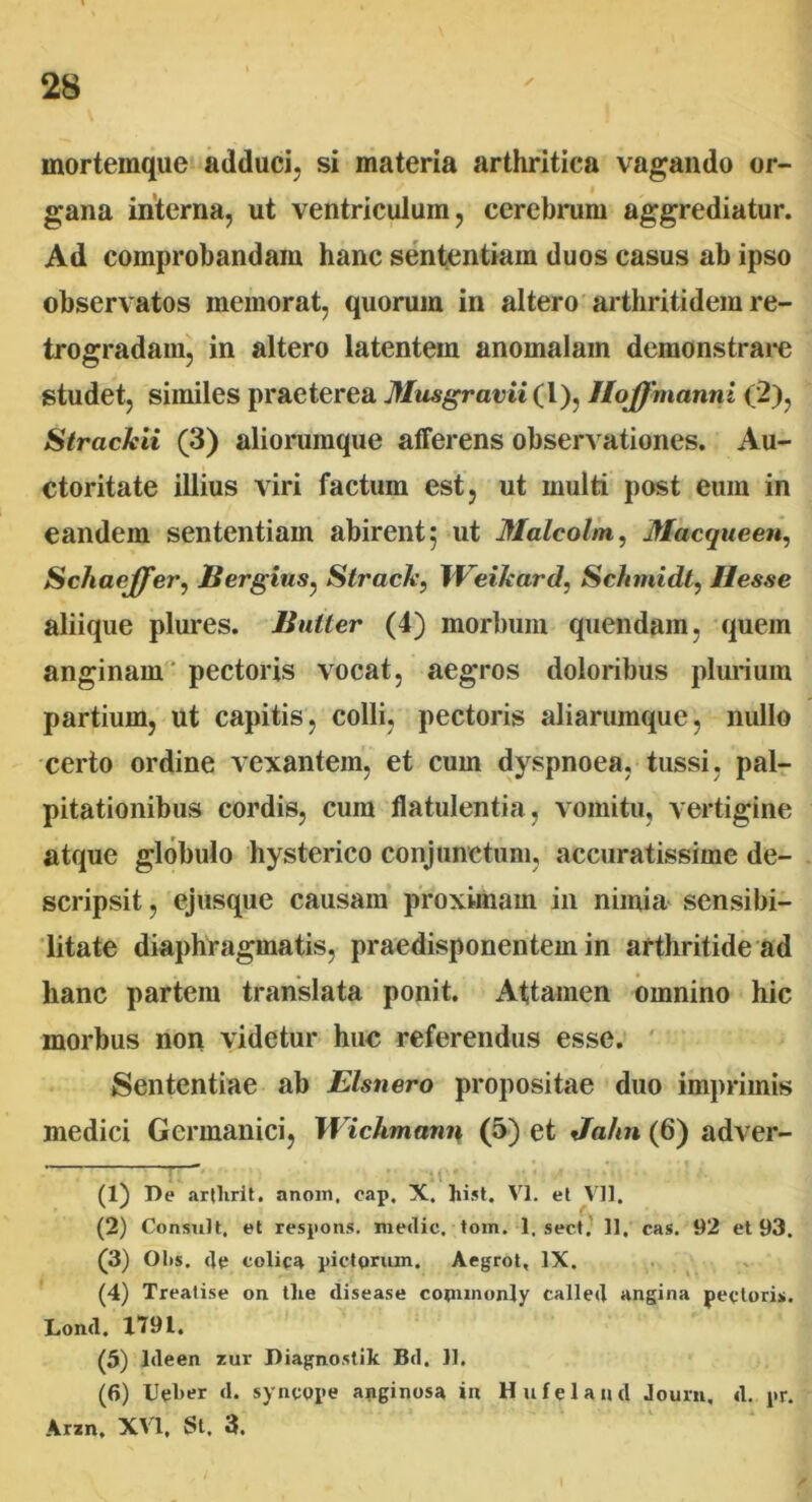 mortemque adduci, si materia arthritica vagando or- gana interna, ut ventriculum, cerebrum aggrediatur. Ad comprobandam hanc sententiam duos casus ab ipso observatos memorat, quorum in altero arthritidem re- trogradam, in altero latentem anomalam demonstrare studet, similes praeterea Musgravii (l), HoJJmanni (2), Strackii (3) aliorumque afferens observationes. Au- ctoritate illius viri factum est, ut multi post eum in eandem sententiam abirent; ut Malcolm, Macqueen, Scliaeffer, Sergius, Strack, Weikard, Schmidt, Hesse aliique plures. Buller (4) morbum quendam, quem anginam pectoris vocat, aegros doloribus plurium partium, ut capitis, colli, pectoris aliarumque, nullo certo ordine vexantem, et cum dyspnoea, tussi, pal- pitationibus cordis, cum flatulentia, vomitu, vertigine atque globulo hysterico conjunctum, accuratissime de- scripsit, ejusque causam proximam in nimia sensibi- litate diaphragmatis, praedisponentem in arthritide ad hanc partem translata ponit. Attamen omnino hic morbus non videtur huc referendus esse. Sententiae ab Elsnero propositae duo imprimis medici Germanici, Wichmann (5) et Jahn (6) adver- ti) De artlirit. anom, cap, X. hist. VI. et VI1. (2) Consuit, et respons. medie, tom. 1, sect. 11. cas. 92 et 93. (3) Olis, de colica pictorum. Aegrot, IX. (4) Treatise on tlie disease coounonly called angina pectoris. Lond. 1.791. (5) ldeen zur Diagnostik Bd. 11. (6) Ueker d. syncope anginosa in Hufelancl Journ, d. pr. Arzn. XVI. St. 3.