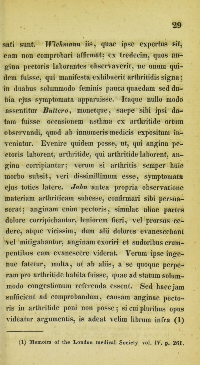 / sati sunt. Wlchmann iis, quae ipse expertus sit, eam non comprobari affirmat; ex tredecim, quos an- gina pectoris laborantes observaverit, ne unum qui- dem fuisse, qui manifesta exhibuerit arthritidis signa; in duabus solummodo feminis pauca quaedam sed du- bia ejus symptomata apparuisse. Itaque nullo modo assentitur Butiero, monetque, saepe sibi ipsi da- tam fuisse occasionem asthma cx arthritide ortum observandi, quod ab innumeris medicis expositum in- veniatur. Evenire quidem posse, ut, qui angina pe- ctoris laborent, arthritide, qui arthritide laborent, an- gina corripiantur; verum si arthritis semper huic morbo subsit, veri dissimillimum esse, symptomata ejus toties latere. Jalm antea propria observatione materiam arthriticam subesse, confirmari sibi persua- serat; anginam enim pectoris, simulae aliae partes dolore corripiebantur, leniorem fieri, vel prorsus ce- dere, atque vicissim, dum alii dolores evanescebant vel mitigabantur, anginam exoriri et sudoribus erum- pentibus eam evanescere viderat. Verum ipse inge- nue fatetur, multa, ut ab aliis, a se quoque perpe- ram pro arthritide habita fuisse, quae ad statum solum- modo congestionum referenda essent. Sed haec jam sufficient ad comprobandum, causam anginae pecto- ris in arthritide poni non posse; si cui pluribus opus videatur argumentis, is adeat velim librum infra (I) (1) Memoirs of the London medical Society vol. IV. p. 261.