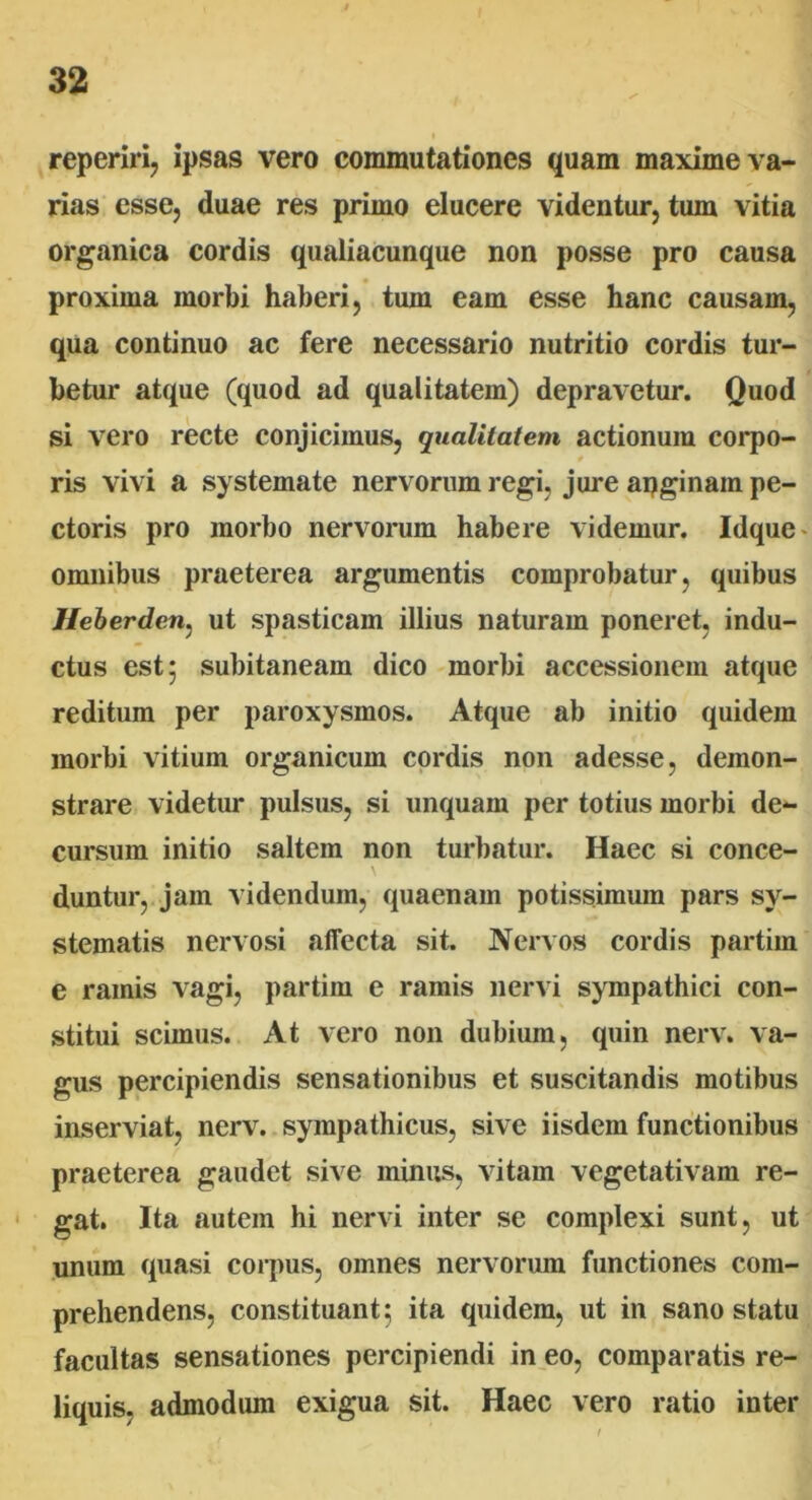 reperiri, ipsas vero commutationes quam maxime va- rias esse, duae res primo elucere videntur, tum vitia organica cordis qualiacunque non posse pro causa proxima morbi haberi, tum eam esse hanc causam, qua continuo ac fere necessario nutritio cordis tur- betur atque (quod ad qualitatem) depravetur. Quod si vero recte conjicimus, qualitatem actionum corpo- ris vivi a systemate nervorum regi, jure anginam pe- ctoris pro morbo nervorum habere videmur. Idque omnibus praeterea argumentis comprobatur, quibus Heberdcn. ut spasticam illius naturam poneret, indu- ctus est 5 subitaneam dico morbi accessionem atque reditum per paroxysmos. Atque ab initio quidem morbi vitium organicum cordis non adesse, demon- strare videtur pulsus, si unquam per totius morbi de- cursum initio saltem non turbatur. Haec si conce- duntur, jam videndum, quaenam potissimum pars sy- stematis nervosi affecta sit. Nervos cordis partiin e ramis vagi, partim e ramis nervi sympathici con- stitui scimus. At vero non dubium, quin nerv. va- gus percipiendis sensationibus et suscitandis motibus inserviat, nerv. sympathicus, sive iisdem functionibus praeterea gaudet sive minus, vitam vegetativam re- gat. Ita autem hi nervi inter se complexi sunt, ut unum quasi corpus, omnes nervorum functiones com- prehendens, constituant; ita quidem, ut in sano statu facultas sensationes percipiendi in eo, comparatis re- liquis, admodum exigua sit. Haec vero ratio inter