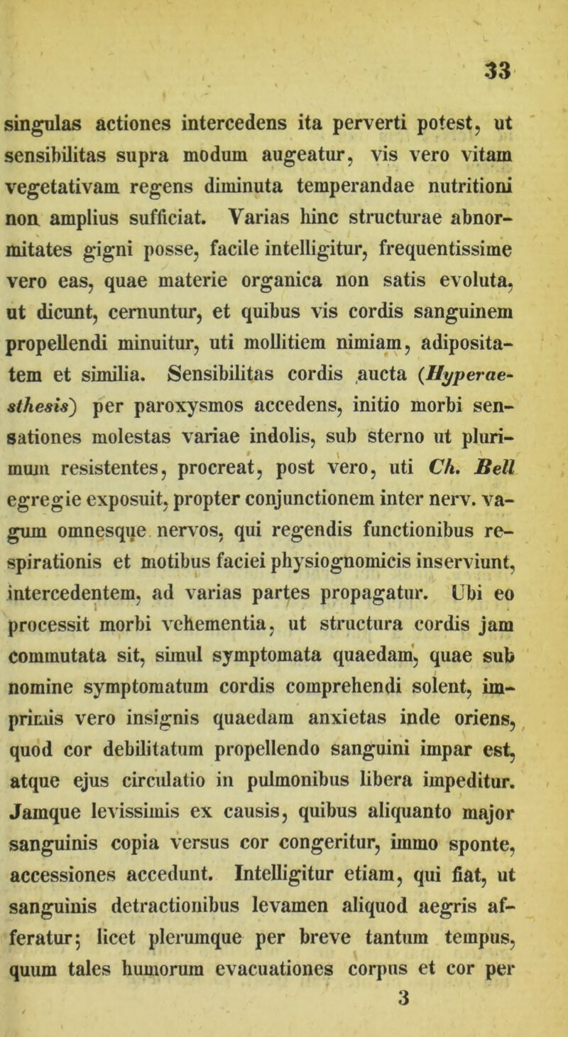 singulas actiones intercedens ita perverti potest, ut sensibilitas supra modum augeatur, vis vero vitam vegetativam regens diminuta temperandae nutritioni noa amplius sufficiat. Varias hinc structurae abnor- mitates gigni posse, facile intelligitur, frequentissime vero eas, quae materie organica non satis evoluta, ut dicunt, cernuntur, et quibus vis cordis sanguinem propellendi minuitur, uti mollitiem nimiam, adiposita- tem et similia. Sensibilitas cordis aucta (Hyperae- sthesis) per paroxysmos accedens, initio morbi sen- sationes molestas variae indolis, sub sterno ut pluri- • \ muni resistentes, procreat, post vero, uti Ch. Bell egregie exposuit, propter conjunctionem inter nerv. va- gum omnesque nervos, qui regendis functionibus re- spirationis et motibus faciei physiognomicis inserviunt, intercedentem, ad varias partes propagatur. Ubi eo processit morbi vehementia, ut structura cordis jam commutata sit, simul symptomata quaedam, quae sub nomine symptomatum cordis comprehendi solent, im- primis vero insignis quaedam anxietas inde oriens, quod cor debilitatum propellendo sanguini impar est, atque ejus circulatio in pulmonibus libera impeditur. Jamque levissimis ex causis, quibus aliquanto major sanguinis copia versus cor congeritur, imrno sponte, accessiones accedunt. Intelligitur etiam, qui fiat, ut sanguinis detractionibus levamen aliquod aegris af- feratur; licet plerumque per breve tantum tempus, quum tales humorum evacuationes corpus et cor per 3