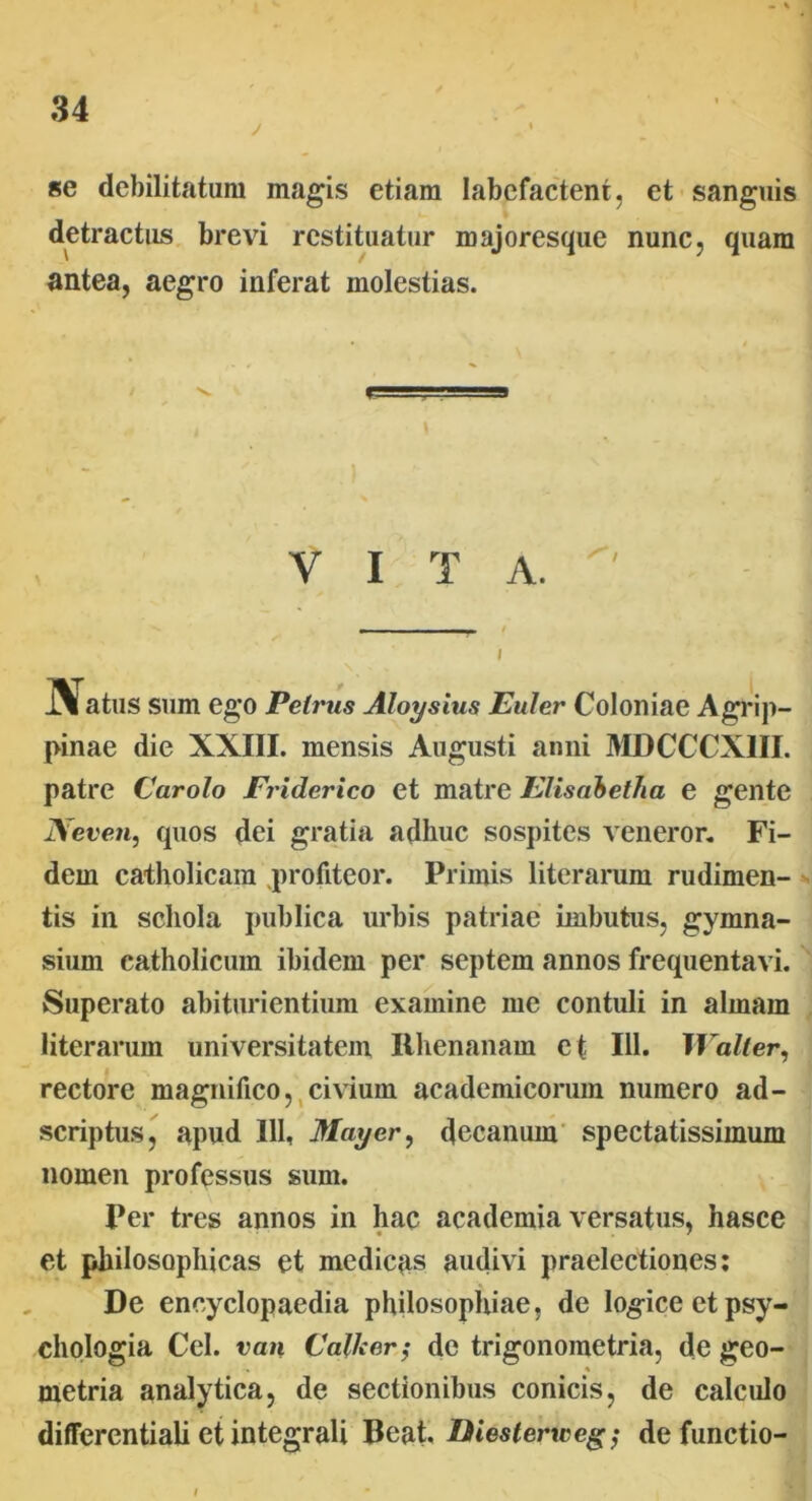 • % se debilitatum magis etiam labefactent, et sanguis detractus brevi restituatur majoresque nunc, quam antea, aegro inferat molestias. VITA. i\ atus sum ego Petrus Aloysius Euler Coloniae Agrip- pinae die XXIII. mensis Augusti anni MDCCCX1II. patre Carolo Friderico et matre Elisabetha e gente Neven, quos dei gratia adhuc sospites veneror. Fi- dem catholicam profiteor. Primis literarum rudimen- tis in schola publica urbis patriae imbutus, gymna- sium catholicum ibidem per septem annos frequentavi. Superato abiturientium examine me contuli in almam literarum universitatem Rhenanam et 111. Walter, rectore magnifico, civium academicorum numero ad- scriptus, apud 111, May er, decanum spectatissimum nomen professus sum. Per tres annos in hac academia versatus, hascc et philosophicas et medicas audivi praelectiones: De encyclopaedia philosophiae, de logice et psy- chologia Cei. van Calle er; de trigonometria, de geo- metria analytica, de sectionibus conicis, de calculo differentialietintegrali Beat. Diesterweg; defunctio-