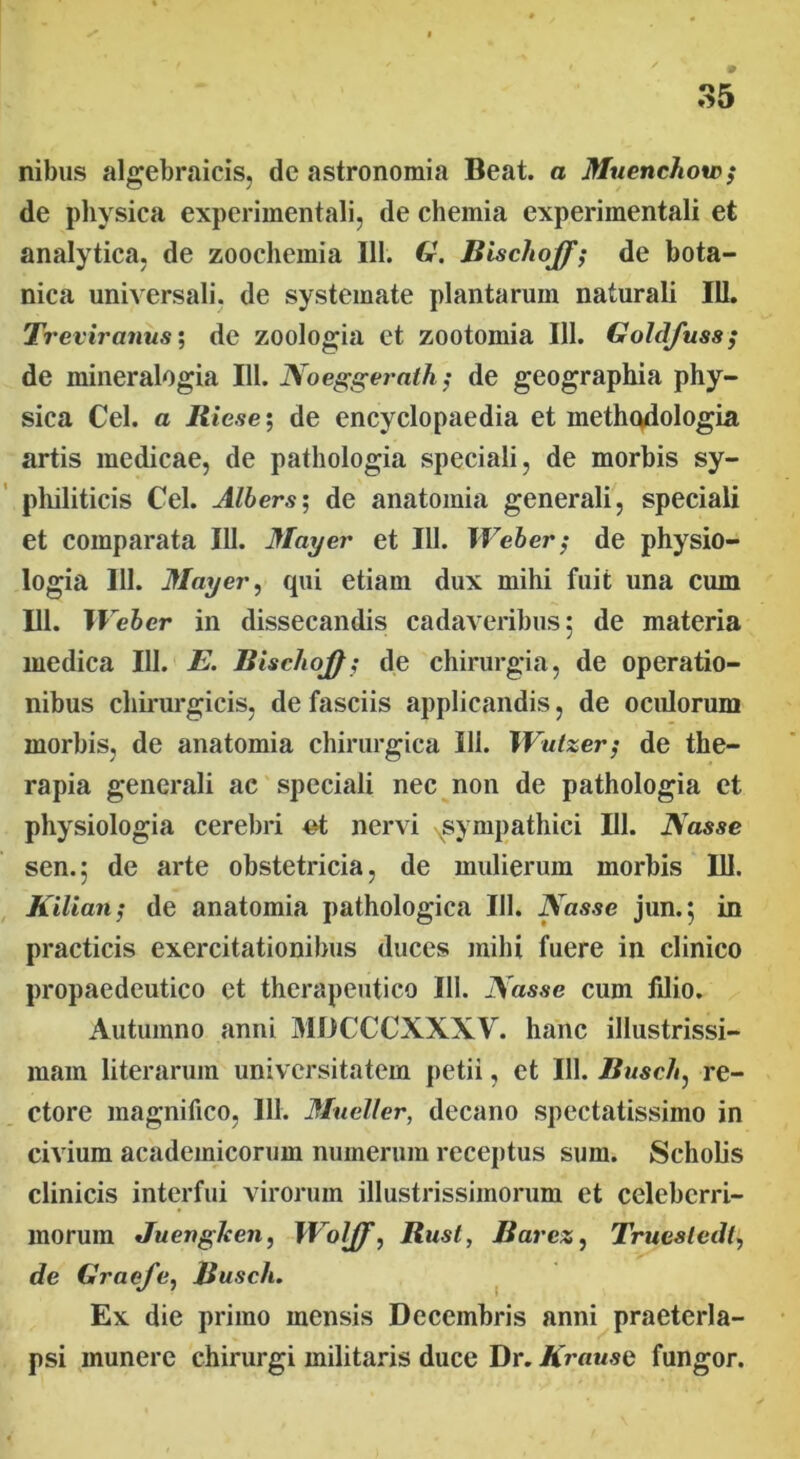 nibus algebraicis, de astronomia Beat, a Muenchow; de physica experimentali, de chemia experimentali et analytica, de zoochemia 111. G. Bischoff; de bota- nica universali, de systemate plantarum naturali 111. Treviranus; de zoologia et zootomia 111. Goldfuss; de mineralogia III. Noeggerath; de geographia phy- sica Cei. a Jiiese; de encyclopaedia et methodologia artis medicae, de pathologia speciali, de morbis sy- philiticis Cei. Albers; de anatomia generali, speciali et comparata 111. May er et 111. Weber; de physio- logia 111. May er, qui etiam dux mihi fuit una cum 111. Weber in dissecandis cadaveribus: de materia medica 111. E. Bischoj); de chirurgia, de operatio- nibus chirurgicis, de fasciis applicandis, de oculorum morbis, de anatomia chirurgica 111. XVutzer/ de the- rapia generali ac speciali nec non de pathologia et physiologia cerebri #t nervi sympathici III. Nasse sen.; de arte obstetricia, de mulierum morbis 111. Kilian; de anatomia pathologica 111. Nasse jun.$ in practicis exercitationibus duces mihi fuere in clinico propaedeutico et therapeutico III. Nasse cum fdio. Autumno anni MDCCCXXXV. hanc illustrissi- mam literarum universitatem petii, et 111. Busch, re- ctore magnifico, 111. Mueller, decano spectatissimo in civium academicorum numerum receptus sum. Scholis clinicis interfui virorum illustrissimorum et celeberri- morum Juenglcen, Woljf, Bust, Barcz, Truesledl, de Graefe, Busch. Ex die primo mensis Decembris anni praeterla- psi munere chirurgi militaris duce Dr. Krause fungor.