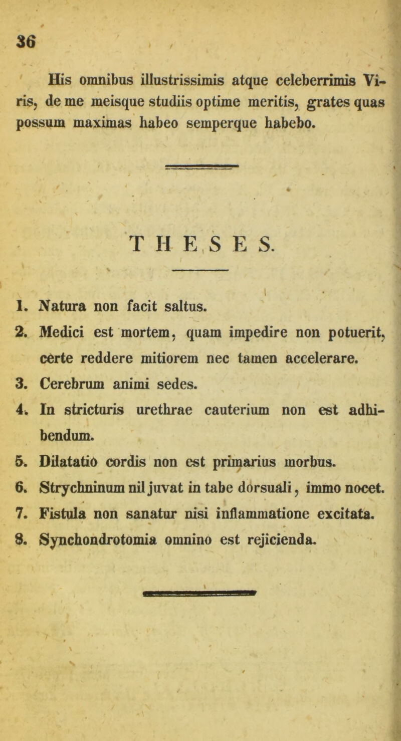 f His omnibus illustrissimis atque celeberrimis Vi- ris, de me meisque studiis optime meritis, grates quas possum maximas habeo semperque habebo. T H E , S E S. \ —— . I 1. Natura non facit saltus. 2. Medici est mortem, quam impedire non potuerit, certe reddere mitiorem nec tamen accelerare. 3. Cerebrum animi sedes. 4. In stricturis urethrae cauterium non est adhi- bendum. 5. Dilatatio cordis non est primarius morbus. 6. Strychninum nil juvat in tabe dorsuali, immo nocet. 7. Fistula non sanatur nisi inflammatione excitata. 1 « 3. Synchondrotomia omnino est rejicienda. S l