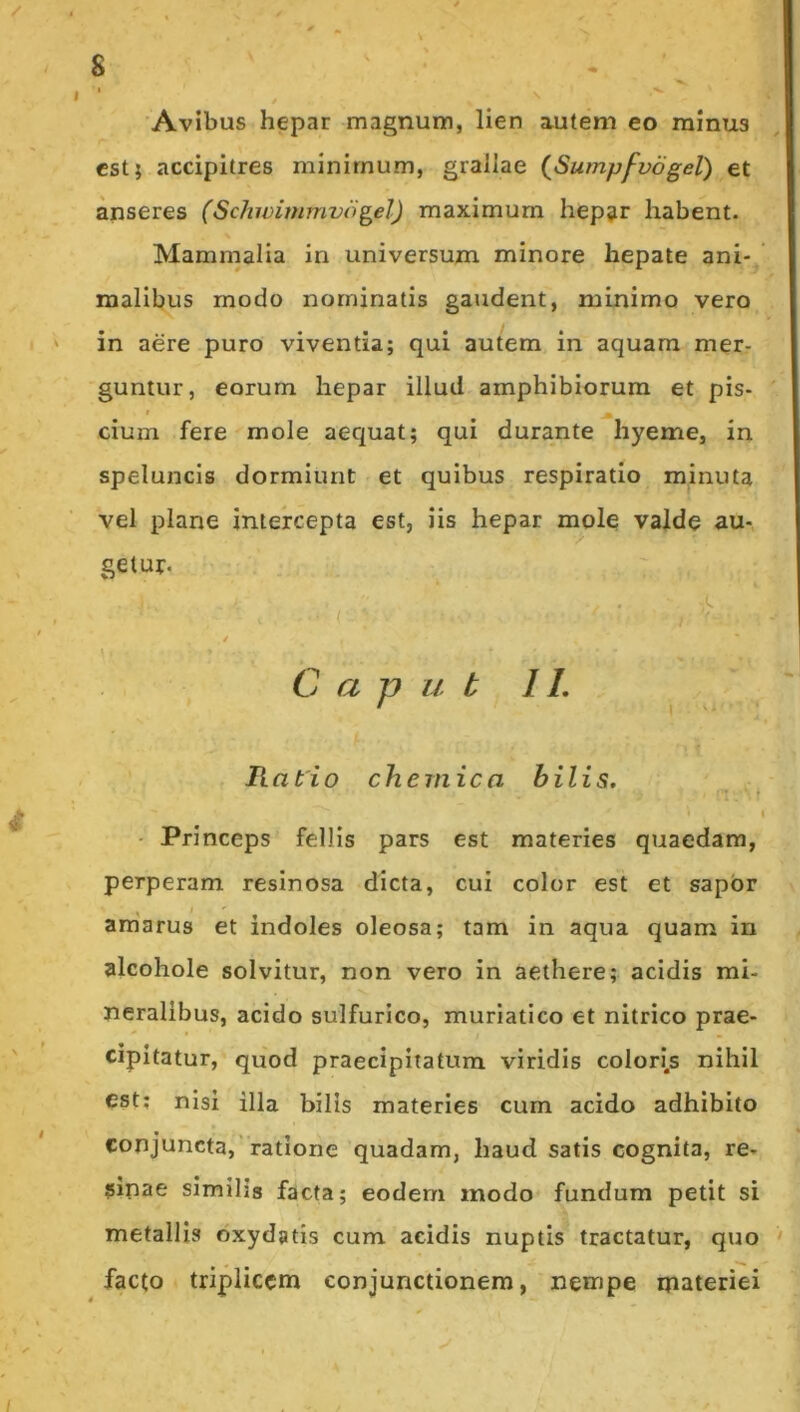/ S . ' I / 'Avibus hepar magnum, lien autem eo minus est; accipitres minimum, grallae {Sumpfvogel) et anseres (Schivimmvogel) maximum hep^r habent. Mammalia in universum minore hepate ani- malibus modo nominatis gaudent, minimo vero in aere puro viventia; qui autem in aquam mer- guntur, eorum hepar illud amphibiorum et pis- t cium fere mole aequat; qui durante hyeme, in speluncis dormiunt et quibus respiratio minuta vel plane intercepta est, iis hepar mole valde au- getur. / C a p u t 11. / , V- c Ratio chernica bilis. t • Princeps fellis pars est materies quaedam, perperam resinosa dicta, cui color est et sapor am'aru3 et indoles oleosa; tam in aqua quam in alcohole solvitur, non vero in aethere; acidis mi- neralibus, acido sulfurico, muriatico et nitrico prae- cipitatur, quod praecipitatum viridis colori.s nihil est; nisi illa bilis materies cum acido adhibito conjuncta,'ratione quadam, haud satis cognita, re- sipae similis facta; eodem modo fundum petit si metallis oxydatis cum acidis nuptis tractatur, quo facto triplicem conjunctionem, nempe materiei