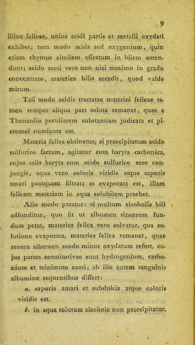 illius felleae, unius acidi partis et metalli oxydati exhibet; non modo acida sed oxygenium, quin etiam chymus similem effectum in bilem osten- dunt; acido aceti vero non nisi maximo in gradu concentrato, materies bilis secedit, quod valde A mirum. Tali modo acidis tractatae materiei felleae ta- men semper aliqua pars soluta remanet, quae a Thenardio peculiarem substantiam judicata et pi- cromel nominata est. Materia fellea obtinetur, si praecipitatum acido Bulfurico factum, agitatur eum baryta carbonica, cujus salis baryda cum acido sulfurico sese con- jungit, aqua vero coloris viridis atque saporis amari postquam filtrata et evaporata est, illam felleam materiam in aqua solubilem praebet, Alio modo paratur: si multum alcoholis bili adfunditur, quo fit ut albumen sincerum fun- dum petat, materies fellea vero solvatur, qua so. lutione evaporata, materies fellea remanet, quae revera albumen modo minus oxydatum refert, cu- jus partes constitutivae sunt hydrogenium, carbo- nium et minimum azoti; ab illo autem sanguinis albumine sequentibus differt: a. saporis amari et subdulcis atque coloris viridis est. t h, in aqua solutum alcohoie non praecipitatur.