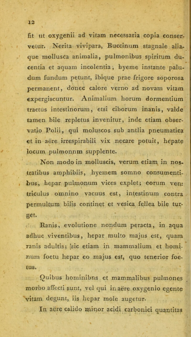 V fit Ut oxygenii ad vitam necessaria copia conser- vetur. Nerita vivipara, Buccinum stagnale alia- que mollusca animalia, pulmonibus spiritum du- centia et aquam incolentia, hyeme instante palu- dum fundum petunt, ibique prae frigore soporosa permanent, donec calore verno ad novam vitam expergiscuntur. Animalium horum dormentium tractus intestinorum, etsi ciborum inanis, valde tamen bile repletus invenitur, inde etiam obser- vatio Polii, qui moluscos sub antlia pneumatica et in aere irrespirabili vix necare potuit, hepate locum pulmonnm 'supplente. Non modo in molluscis, verum etiam^ in nos- tratibus amphibiis, hyemem somno consumenti- bus, hepar pulmonum vices explet; eorum ven: triculus omnino vacuus est, intestinum contra permultum bilis continet et vesica fellea bile tur- get. <■ Ranis, evolutione nondum peracta, in aqua adhuc viventibus, hepar multo majus est, quam ranis adultis; [sic etiam in mammalium et homi- num foetu hepar eo majus est, quo tenerior foe- tus. Quibus hominibns et mammalibus pulmones morbo affecti sunt, vel qui in aere oxygenio egente 'vitam degunt, iis hepar rnole augetur. In aere calido minor acidi carbonici quantitas