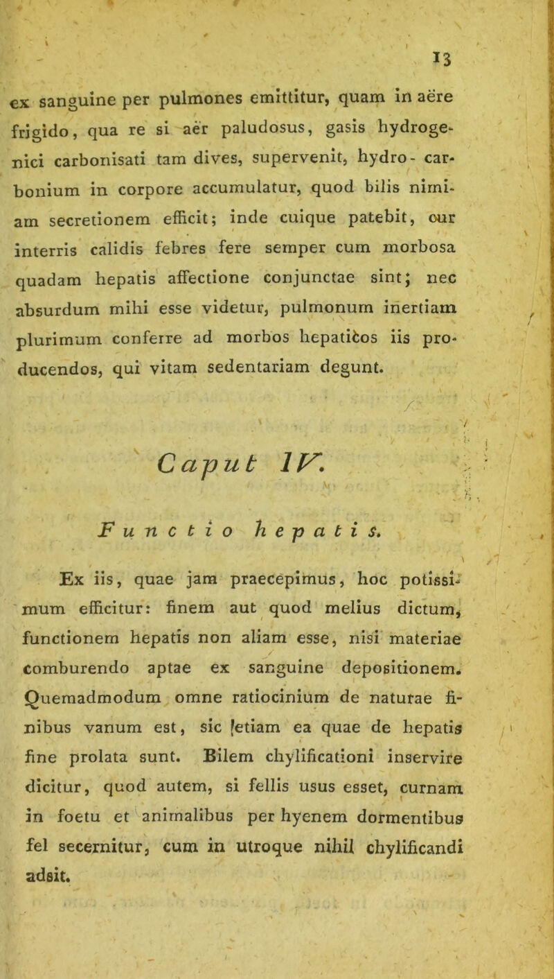 €X sanguine per pulmones emittitur, quam in aere frigido, qua re si aer paludosus, gasis hydroge- nici carbonisati tam dives, supervenit, hydro- car- bonium in corpore accumulatur, quod bilis nimi- am secretionem efficit; inde cuique patebit, our interris calidis febres fere semper cum morbosa quadam hepatis affectione conjunctae sint; nec absurdum mihi esse videtur, pulmonum inertiam plurimum conferre ad morbos hepatifcos iis pro- ducendos, qui vitam sedentariam degunt. /'- / •/ •' Caput Functio hepatis, \ Ex iis, quae jam praecepimus, hoc potissi- mum efficitur: finem aut quod melius dictum, functionem hepatis non aliam esse, nisi materiae comburendo aptae ex sanguine depositionem* Quemadmodum omne ratiocinium de naturae fi- nibus vanum est, sic [etiam ea quae de hepatis fine prolata sunt. Bilem chylificationi inservire dicitur, quod autem, si fellis usus esset, cumam in foetu et^anirnalibus per hyenem dormentibus fel secernitur, cum in utroque nihil chylificandi adeit.