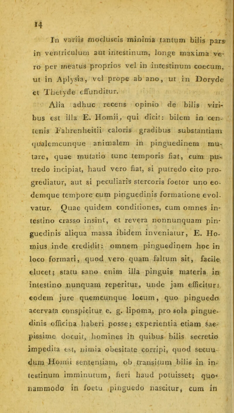 In variiu moduscis minima tantum bilis pars- in ventriculum aut intestinum, Jonge maxima ve- ro per meatus proprios vel in inrestinum coecum, ut in Api)sia, vel prope ab ano, ut in Doryde et Tlittyde effunditur. Alia adhuc recens opinio de bilis viri- bus est illa E. Homii, qui dicit: bilem in cen- tenis Eahrenheitii caloris gradibus substantiam qualemcunque animalem in pinguedinem mu- tare, quae mutatio tunc temporis fiat, cum pu- tredo incipiat, haud vero fiat, si putredo cito pro- grediatur, aut si peculiaris stercoris foetor uno eo- dernque tempore cum pinguedinis formatione evol- vatur. Quae quidem conditiones, cum omnes in- testino crasso insint, et ^revera nonnunquam pin- guedinis aliqua massa ibidem inveniatur, E. Ho- rnius inde credidit; omnem pinguedinem hoc in loco formari, quod vero quam faltum sit, facile elucet; statu sano enim illa pinguis materia in intestino nunquam reperitur, unde jam efficitur: eodem jure quemcunque locum, quo pinguedo acervata conspicitur e. g. lipoma, pro sola pingue- dinis officina haberi posse; experientia etiam sae- pissime docuit, homines iti quibus^ bilis secretio impedita est, nimia obesitate corripi, quod secuu- dum Homii sententiam, ob transitum bilis in in- testinum imminutum, fieri haud potuisset; quo-* nammodo in foetu .pinguedo nascitur, cura in