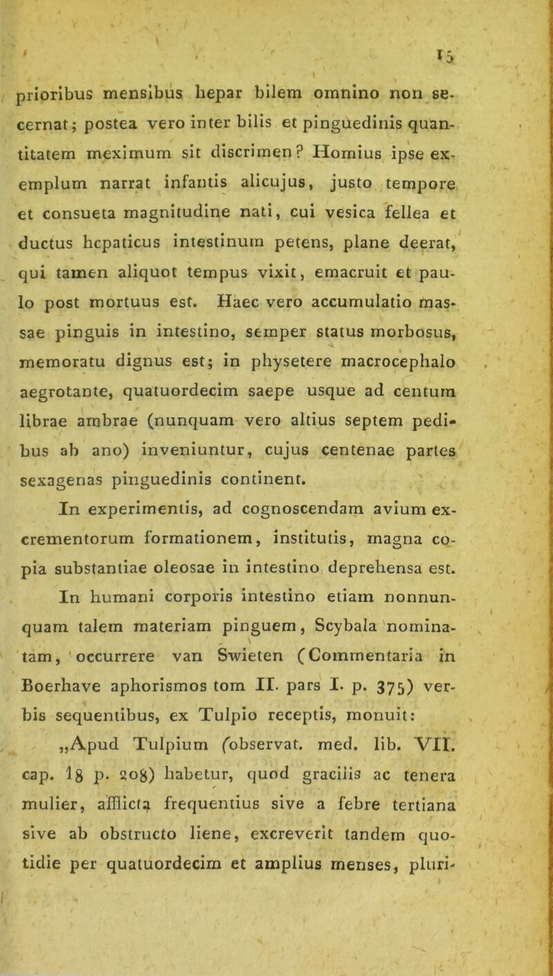 prioribus mensibus hepar bilem omnino non se- cernat; postea vero inter bilis et pinguedinis quan- titatem meximum sit discrimen? Hornius ipse ex- emplum narrat infantis alicujus, justo tempore et consueta magnitudine nati, cui vesica fellea et ductus hepaticus intestinum petens, plane deerat,* qui tamen aliquot tempus vixit, emacruit et pau- lo post mortuus est. Haec vero accumulatio mas- sae pinguis in intestino, semper status morbosus, memoratu dignus est; in physetere macrocephalo aegrotante, quatuordecim saepe usque ad centum librae ambrae (nunquam vero altius septem pedi- bus ab ano) inveniuntur, cujus centenae partes sexagenas pinguedinis continent. In experimentis, ad cognoscendarn avium ex- crementorum formationem, institutis, magna co- pia substantiae oleosae in intestino deprehensa est. In humani corporis intestino etiam nonnun- quam talem materiam pinguem, Scybala nomina- tamoccurrere van Swieten (Commentaria in Boerhave aphorismos tom II. pars I. p. 375) ver- bis sequentibus, ex Tulpio receptis, monuit: „Apud Tulpium (observat, med. llb. VII. cap. l8 P- 208) habetur, quod gracilis ac tenera mulier, afflicta frequentius sive a febre tertiana sive ab obstructo liene, excreverit tandem quo- tidie per quatuordecim et amplius menses, pluri-