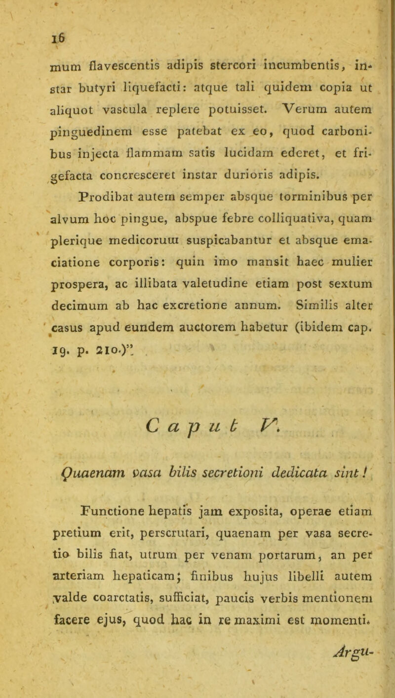 mum flavescentis adipis stercori incumbentis, in* star butyri liquefacti: atque tali quidem copia ut aliquot vastula replere potuisset. Verum autem pinguedinem esse patebat ex,eo, quod carboni- bus injecta flammam satis lucidam ederet, et fri- gefacta concresceret instar durioris adipis. Prodibat autern semper absque torminibus per alvum hoc pingue, abspue febre colliquativa, quam plerique medicorum suspicabantur et absque ema- ciatione corporis: quin imo mansit haec mulier prospera, ac illibata valetudine etiam post sextum decimum ab hac excretione annum. Similis alter '^casus apud eundem auctorem habetur (ibidem cap. 19. p. 210.)’’ C a p u b V\ Quaenam msa bilis secretioni dedicata sint i' Functione hepatfs jam exposita, operae etiam pretium erit, perscrutari, quaenam per vasa secre- tio bilis fiat, utrum per venam portarum, an per arteriam hepaticam; finibus hujus libelli autem ,valde coarctatis, sufficiat, paucis verbis mentionem facere ejus, quod hac in re maximi est momenti*