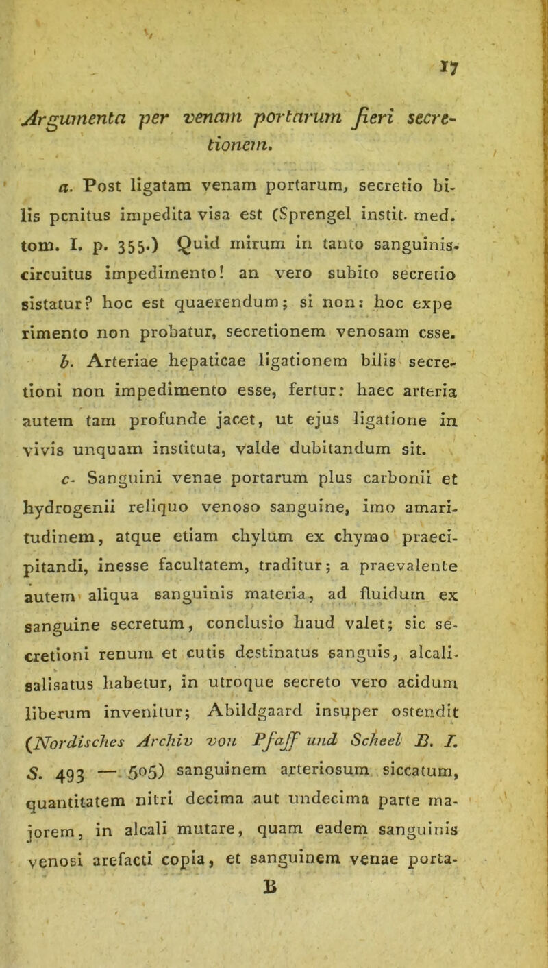 V I Argumenta per venam portarum Jieri secre- tionem. a. Post ligatam venam portarum, secretio bi- lis penitus impedita visa est (Sprengel instit. med. tom. I, p. 355.) Quid mirum in tanto sanguinis- clrcuitus impedimento! an vero subito secretio sistatur? hoc est quaerendum; si non: hoc expe rimento non probatur, secretionem venosam esse. b- Arteriae hepaticae ligationem bilis secre* tioni non impedimento esse, fertur; haec arteria autem tam profunde jacet, ut ejus ligatione in vivis unquam instituta, valde dubitandum sit. c- Sanguini venae portarum plus carboni! et hydrogenii reliquo venoso sanguine, imo amari- tudinem, atque etiam chylum ex chymo praeci- pitandi, inesse facultatem, traditur; a praevalente autem' aliqua sanguinis materia, ad fluidum ex sanguine secretum, conclusio haud valet; sic se- cretioni renum et cutis destinatus sanguis, alcali- V salisatus habetur, in utroque secreto vero acidum liberum invenitur; Abildgaard insuper ostendit (^Nordisches Archiv 'vou Pjoff und Sctieel B. I. 493 —• 5^5) sanguinem arteriosum siccatum, quantitatem nitri decima aut undecima parte ma- jorem, in alcali mutare, quam eadern sanguinis venosi arefacti copia, et sanguinem venae porta- B