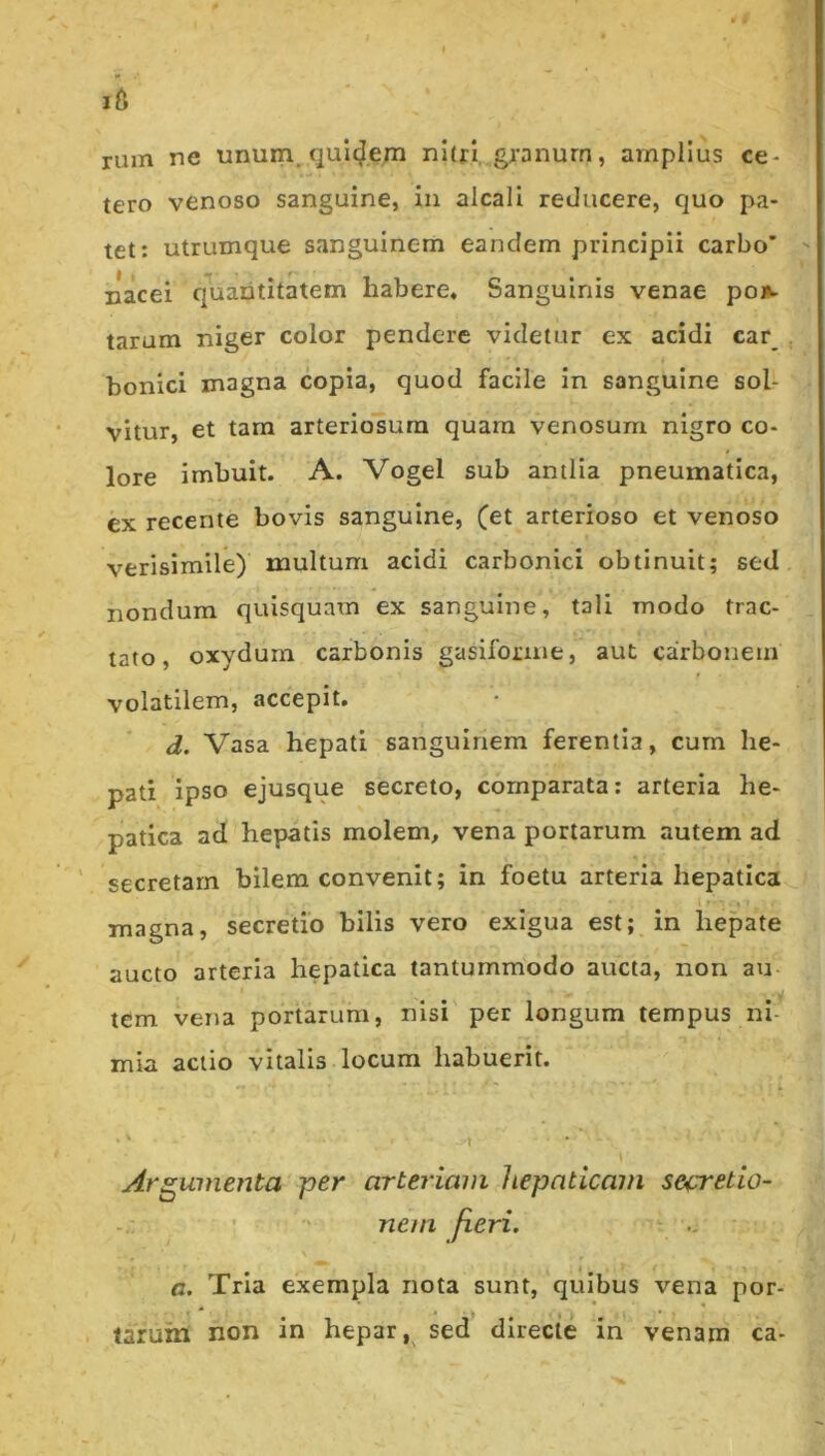 rum ne unum, quicjern n!(ri, granum, amplius ce- tero venoso sanguine, in alcali reducere, quo pa- tet: utrumque sanguinem eandem principii carbo’ nacei quantitatem habere. Sanguinis venae poi». tarum niger color pendere videtur ex acidi car_ bonici magna copia, quod facile in sanguine sol- vitur, et tam arteriosum quam venosum nigro co- lore imbuit. A. Vogel sub antlia pneumatica, ex recente bovis sanguine, (et arterioso et venoso verisimile) multum acidi carbonici obtinuit; sed nondum quisquam ex sanguine, tali modo trac- tato, oxydurn carbonis gasifoime, aut carbonem volatilem, accepit. d. Vasa hepati sanguinem ferentia, cum he- pati ipso ejusque secreto, comparata: arteria he- patica ad hepatis molem, vena portarum autem ad ’ secretam bilem convenit; in foetu arteria hepatica magna, secretio bilis vero exigua est; in hepate aucto arteria hepatica tantummodo aucta, non au tem vena portarum, nisi per longum tempus ni- mia actio vitalis locum habuerit. \ Argumenta per arteriam hepaticam secretio- nem fieri. a. Tria exempla nota sunt, quibus vena por- tarum non in hepar, sed directe in venam ca-