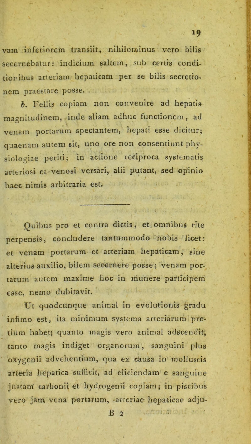 19 varn inferiorem transiit, nihilominus vero bilis secernebatur: indicium saltem, sub certis condi- tionibus arteriam hepaticam per se bilis secretio- nem praestare posse. b. Fellis copiam non convenire ad hepatis maf^nitudinein, inde aliam adhuc functionem, ad venam portarum spectantem, hepati esse dicitur; quaenam autem sit, uno ore non consentiunt phy- t siologiae periti; in actione reciproca systematis arteriosi et venosi versari, alii putant, sed opinio haec nimis arbitraria est. Quibus pro et contra dictis, etiomnibus rite perpensis, concludere tantummodo nobis licet: et venam portarum et arteriam hepaticam, sine alterius auxilio, bilem secernere posse; venam por- tarum autem maxime hoc in niunere participem esse, nemo dubitavit. Ut quodcunque animal in evolutionis gradu infimo est, ita minimum systema arteriarum’pre- tium habet; quanto magis vero animal adscendit, tanto magis indiget organorum, sanguini plus ' oxygenii advehentium, qua ex causa in molluscis arteria hepatica sufficit, ad eliciendam e sanguine justam’ carbonii et hydrogenii copiam; in piscibus vero jam vena portarum, -arteriae hepaticae adju- B 2 r » '