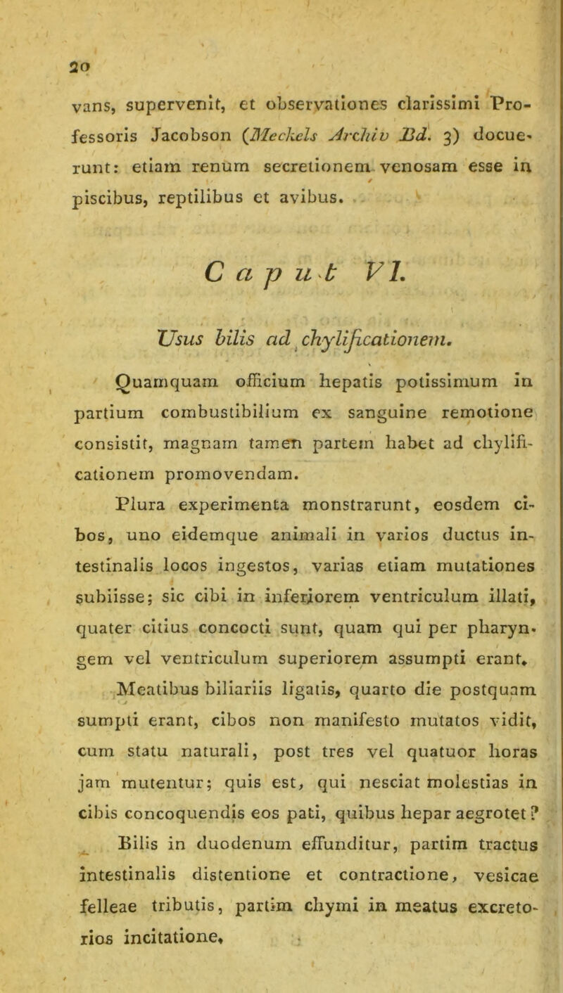 2q vans, supervenlf, et observationes clarissimi Pro- fessoris Jacobson {^Meckels Arcliiv 13d. 3) docue- runt: etiam renum secretionem venosam esse in piscibus, reptilibus et avibus. .. S C a p ut V L \ XJsus hilis ad ^chylijicationem. Quamquam officium hepatis potissimum In partium combustibilium ex sanguine rernotione consistit, magnam tamem partem habet ad chylifi- cationern promovendam. Plura experimenta monstrarunt, eosdem ci- bos, uno eidemque animali in varios ductus in- testinalis locos ingestos, varias etiam mutationes subiisse; sic cibi in inferiorem ventriculum illati, quater citius concocti sunt, quam qui per pharyn- gem vel ventriculum superiorem assumpti erant* ^Meatibus biliariis ligatis, quarto die postquam sumpti erant, cibos non manifesto mutatos vidit, cum statu naturali, post tres vel quatuor horas jam'mutentur; quis est, qui nesciat molestias in cibis concoquendis eos pati, quibus hepar aegrotet ? Bilis in duodenum effunditur, partim tractus intestinalis distentione et contractione, vesicae felleae tributis, partim chymi in meatus excreto- rios incitatione.