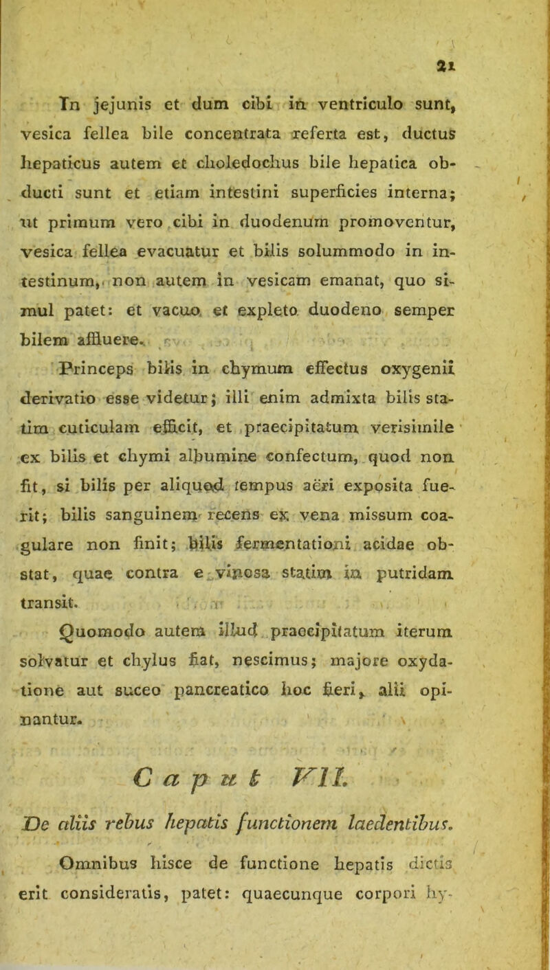 Tn jejunis et dum cibi iil ventriculo sunt, vesica fellea bile concentrata xeferta est, ductus liepaticus autem et choledochus bile hepatica ob- ducti sunt et etiam intestini superficies interna; ut primum vero cibi in duodenum promoventur, vesica fellea evacuatur et bilis solummodo in in- testinum,! non autem in vesicam emanat, quo si- mul patet: et vacuo, et expleto, duodeno seraper bilem affluere^ n-- Princeps bilris in chymum effectus oxygenii derivatio esse videtur; illi enim admixta bilis sta- tim cuticulam efficit, et .praecipitatum verisimile ex bilis et chymi albumine confectum, quod non fit, si bilis per aliquod tempus aeri exposita fue- rit; bilis sanguinem'recens ex vena missum coa- gulare non finit; bUis fermentationi acidae ob- stat, quae contra C;;,viposa statim ia putridam transit. ■ '. ,t Quomodo autem illud..praoeipitatum iterum solvatur et chylus fiat, nescimus; majore oxyda- tione aut suceo’ pancreatico lioc fieri ^ alii opi- nantur. \ *: ^ C a p u k VIL JDe aliis rehus hepatis functionem laedentibus. Omnibus hisce de functione hepatis dictis erit consideratis, patet: quaecunque corpori hy-