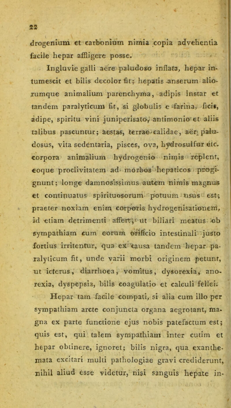 S2 * drogenium et carbonium nirnia'copia advehentia facile hepar affligere posse. Ingluvie galli aere paludoso inflata, hepar in- tumescit et bilis decolor fit; hepatis-anserum alio- xumque animalium parenchyma, adipis instar et tandem paralyticum fit, si globulis e-farina, ficis, adipe, spiritu vini juniperisato,? antimonio et aliis talibus pascuntur; aestas, terrae-calidae, aer* palu- dosus, vita sedentaria, pisces, ova, hydrosulfur elc. corpora animalium hydrogenio nirnis - replent, coque proclivitatem ad* morboshliepaticos j progi- gnunt; longe damnosissimus autem nimis magnus ct continuatus spirituosorum potuum-nsus est; praeter noxiam enim corpmris hydrogenisationem, id etiam detrimenti ’ afferr;^ ut biliari meatus ob sympathiam cum eorum orificio intestinali 'justo fortius irritentur, qua ex ’causa tandem hepar pa- ralyticum fit, unde varii morbi originem petunt, ut icterus, diarrhoea, vomitus, dysorexia, ano- rexia, dyspepsia, bilis coagulatio et calculi fellei; Hepar tara facile compati, si alia cum illo per sympathiam arcte conjuncta organa aegrotant, ma. gna ex parte functione ejus nobis patefactum est; quis est, qui talem sympathiam inter cutim et hepar obtinere, ignoret; bilis nigra, qua exanthe- mata excitari multi pathologlae gravi crediderunt, nihil aliud esse videtur, nisi sanguis hepate in-