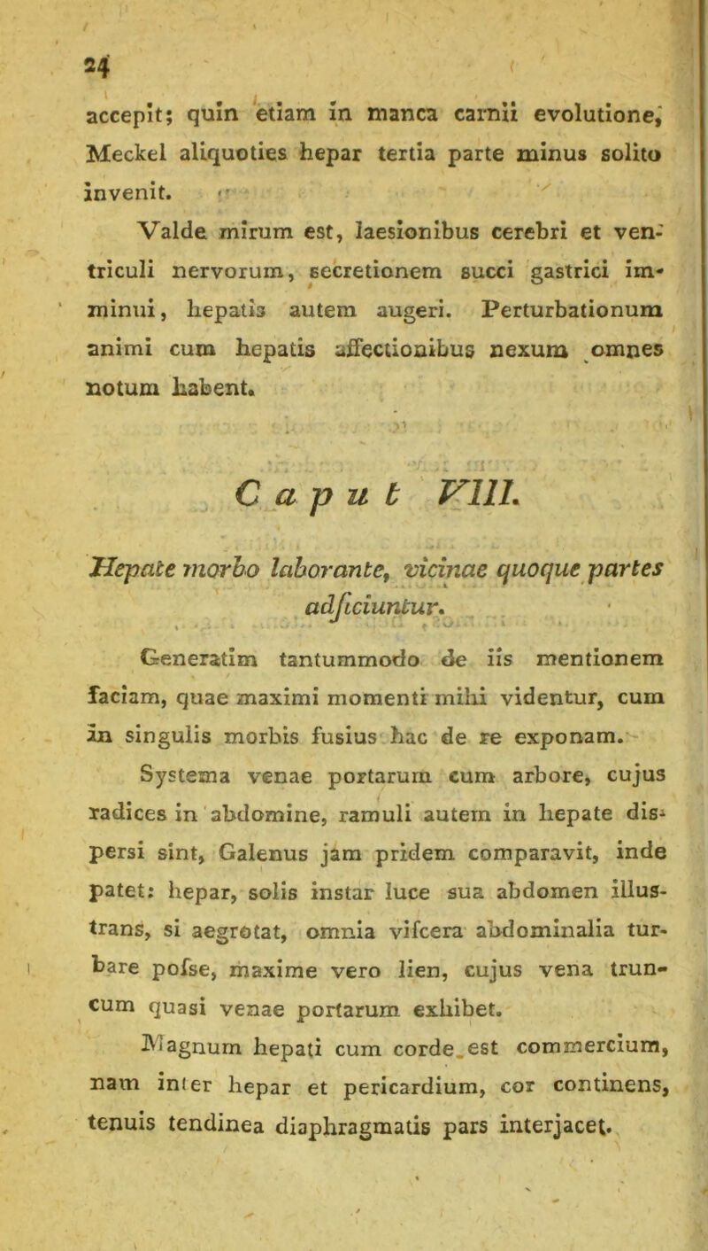 accepit; quin etiam m manca carnii evolutione,' Meckel aliquoties hepar tertia parte minus solito invenit. <• ^ Valde mirum est, laesionibus cerebri et ven- triculi nervorum, secretionem succi gastrici im- minui, hepatis autem augeri. Perturbationum animi cum hepatis affectionibus nexum omnes notum habent. ■■ ^ Caput VllL Hepate morbo laborante^ vicinae quoque partes adflciuntur* Generatim tantummodo de iis mentionem faciam, quae maximi momenti mihi videntur, cum an singulis morbis fusius hac de re exponam.*- Systema venae portarum cum arbore, cujus radices in'abdomine, ramuli autem in hepate dis^ persi sint, Galenus jam pridem comparavit, inde patet: hepar, solis instar luce sua abdomen illus- trans, si aegrotat, omnia vifcera abdominalia tur- bare pofse, maxime vero lien, cujus vena trun- cum quasi venae portarum exhibet. agnum hepati cum corde.est commercium, nam inter hepar et pericardium, cor continens, tenuis tendinea diaphragmatis pars interjacet.