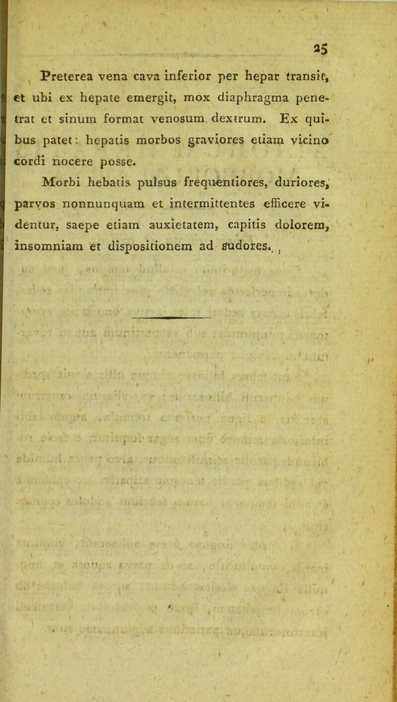 ^ Preterea vena cava inferior per hepar transit, ct ubi ex hepate emergit, mox diaphragma pene- trat et sinum format venosum dextrum. Ex qui- bus patet: hepatis morbos graviores etiam vicino cordi nocere posse. Morbi hebatis pulsus frequentiores, duriores, parvos nonnunquam et intermittentes efficere vi- dentur, saepe etiam anxietatem, capitis dolorem, insomniam et dispositionem ad sudores., , > . • » - } )