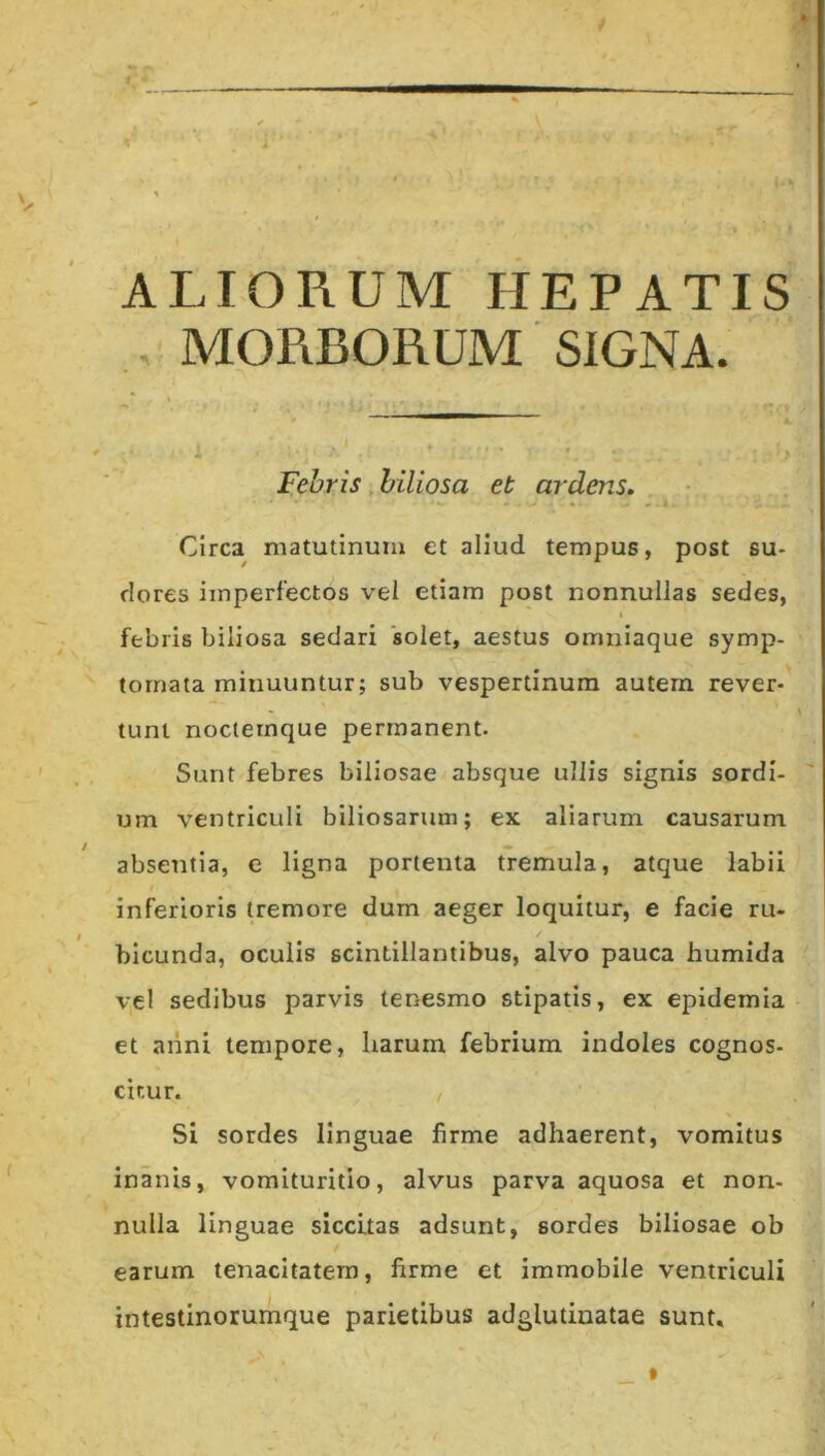 ALIORUM HEPATIS , MORBORUM SIGNA. Febris, biliosa et ardens. Circa matutinum et aliud tempus, post su- dores imperfectos vel etiam post nonnullas sedes, I febris biliosa sedari 'solet, aestus omniaque symp- tomata minuuntur; sub vespertinum autem rever- tunt noclemque permanent. Sunt febres biliosae absque ullis signis sordi- um ventriculi biliosarum; ex aliarum causarum absentia, c ligna portenta tremula, atque labii inferioris tremore dum aeger loquitur, e facie ru- / bicunda, oculis scintillantibus, alvo pauca humida vel sedibus parvis tenesmo stipatis, ex epidemia et aiini tempore, liarurn febrium indoles cognos- citur. Si sordes linguae firme adhaerent, vomitus inanis, vomituritio, alvus parva aquosa et non- nulla linguae siccitas adsunt, sordes biliosae ob earum tenacitatem, firme et immobile ventriculi intestinorumque parietibus adglutinatae sunt.