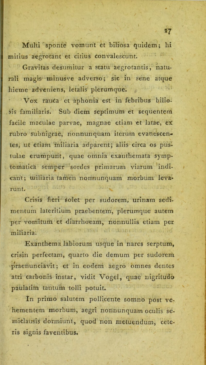57 Multi'sponte vomunt et biliosa quidem; hi mitius aegrotant et citius convalescunt.  ‘ Gravitas desumitur a statu aegrotantis, natu- rali magis minusve adverso; sic in sene atque hieme adveniens, letalis plerumque. Vox rauca et aphonia est in febribus bilio- sis familiaris. Sub diem septimum et sequentem facile maculae parvae, magnae etiam et latae, ex rubro subnigrae, nonnunquarn iterum evanescen- tes, ut etiam miliaria adparentj aliis circa os pu^ tulae erumpunt, quae omnia exanthemata symp- tomatica seniper ^^sordes primarum viarum indi- cant; miliaria taiiien nonnunquarn morbum leva- runt. • ' Crisis fieri* solet per sudorem, urinam sedi- mentum lateritium praebentem, plerumque autem per vomitum et diarrhoeam, nonnullis etiarn per miliaria. Exanthema labiorum usque in nares serptum, crisin perfectam, quarto die demum per sudoreiti praenunciavit; et in eoderri aegro omnes dentes atri carbonis instar, vidit Vogel, quae nigritudo paulatim tantum tolli potuit. In primo salutem pollicente somno post ve- hementem morbum, aegri nonnunquarn oculis se- miclausis dormiunt, quod non metuendum, cete- ris signis faventibus.