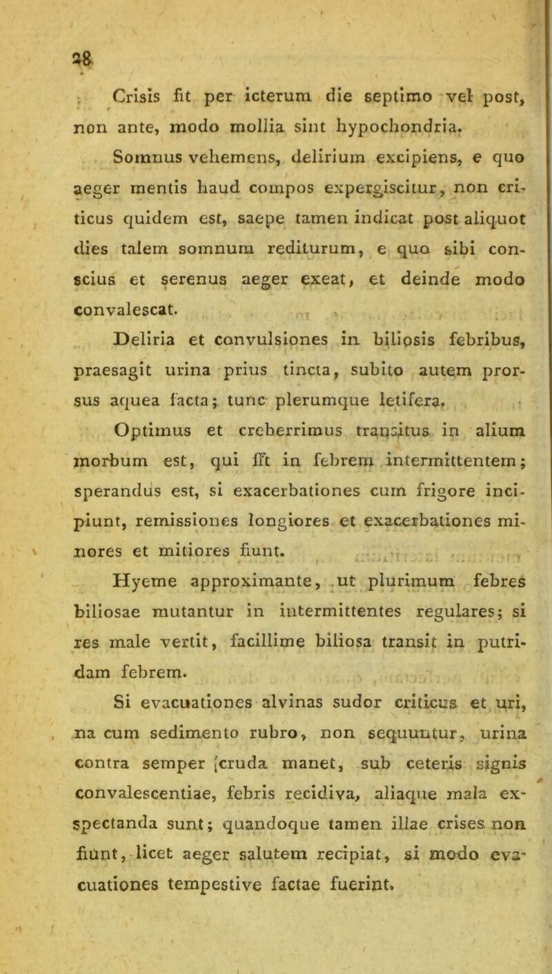 ; Crisis fit per icterum die septimo-vel post, non ante, modo mollia sint hypochondria, Somnus vehemens, delirium excipiens, e quo aeger mentis haud compos expergiscitur, non cri- ticus quidem est, saepe tamen indicat post aliquot dies talem somnum rediturum, e quo sibi con- scius et serenus aeger exeat, et deinde modo convalescat. Deliria et convulsiones in biliosis febribus, praesagit urina prius tincta, subito autem pror- sus aquea facta; tunc plerumque letifera. ,i Optimus et creberrimus transitus in alium morbum est, qui ITt in febrem intermittentem; sperandus est, si exacerbationes cum frigore inci- piunt, remissiones longiores et exacerbationes mi- nores et mitiores fiunt. .* y A. - ' - Hyeme approximante, .ut plurimum febres biliosae mutantur in intermittentes regulares; si xes male vertit, facillime biliosa transit in putri- dam febrem. Si evacuationes alvinas sudor criticus et uri, / na cum sedimento rubro, non sequuntur, urina contra seraper [cruda manet, sub ceteris signis convalescentiae, febris recidiva, aliaque mala ex- spectanda sunt; quandoque tamen illae crises non. fiunt, licet aeger salutem recipiat, si modo eva- cuationes tempestive factae fuerint.
