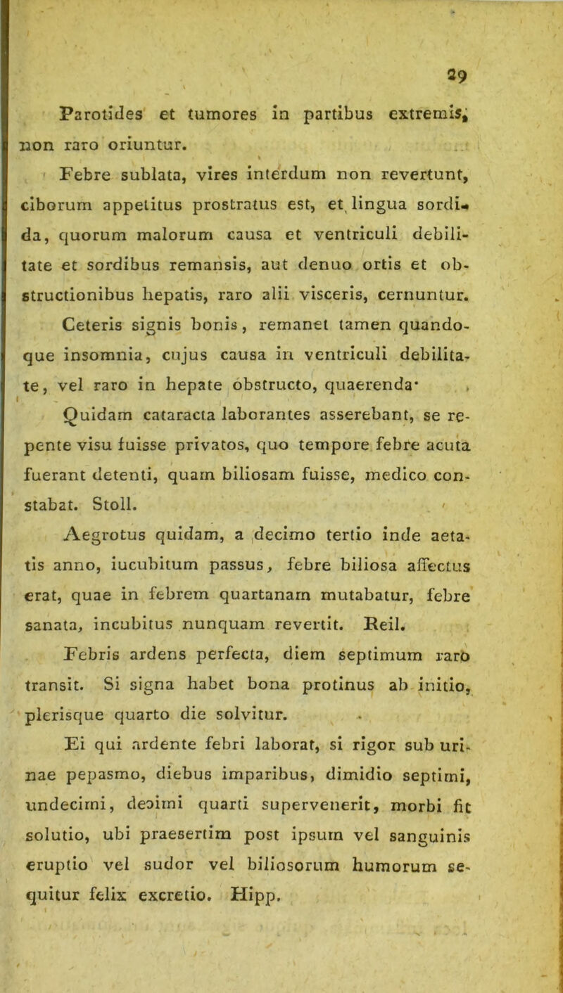 Parotides et tumores in partibus extremis; non raro oriuntur. I ' Febre sublata, vires Interdum non revertunt, ciborum appetitus prostratus est, et^ lingua sordi- da, quorum malorum causa et ventriculi debili- tate et sordibus remansis, aut denuo ortis et ob- structionibus hepatis, raro alii visceris, cernuntur. Ceteris signis bonis, remanet tamen quando- que insomnia, cujus causa in ventriculi debilita- te, vel raro in hepate obstructo, quaerenda* , I Quidam cataracta laborantes asserebant, se re- pente visu fuisse privatos, quo tempore febre acuta fuerant detenti, quam biliosam fuisse, medico con- stabat. Stoll. ' Aegrotus quidam, a ,decimo tertio inde aeta- tis anno, iucuhitum passus, febre biliosa affectus erat, quae in febrem quartanam mutabatur, febre sanata, incubitus nunquam revertit. Reil. Febris ardens perfecta, diem septimum rarO transit. Si signa habet bona protinus ab initio, 'plerisque quarto die solvitur. Ei qui ardente febri laborat, si rigor sub uri- nae pepasmo, diebus imparibus, dimidio septimi, undecimi, cleoirni quarti supervenerit, morbi fit solutio, ubi praesertim post ipsurn vel sanguinis eruptio vel sudor vel biliosorum humorum se- quitur felix excretio. Hipp. t