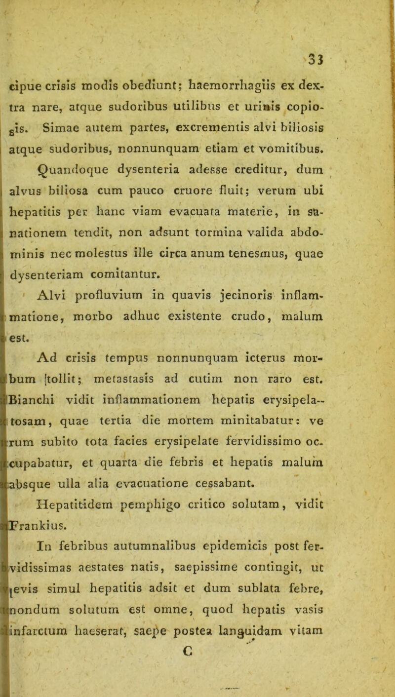 cipue crisis modis obediunt; haemorrliagiis ex dex- tra nare, atque sudoribus utilibus et uriais copio- I gis. Simae autem partes, excrementis alvi biliosis I atque sudoribus, nonnunquam etiam et vomitibus. Quandoque dysenteria adesse creditur, dum i alvus biliosa cum pauco cruore fluit; verum ubi i hepatitis per hanc viam evacuata materie, in SU- nationem tendit, non adsunt tormina valida abdo- minis nec molestus ille circa anum tenesmus, quae dysenteriam comitantur. ' Alvi profluvium in quavis jecinoris inflam- matione, morbo adhuc existente crudo, malum • est. Ad crisis tempus nonnunquam icterus mor- bum {tollit; metastasis ad cutim non raro est. Bianchi vidit inflammationem hepatis erysipela- tosam, quae tertia die mortem minitabatur: ve rum subito tota facies erysipelate fervidissimo oc. cupabatur, et quarta die febris et hepatis malum absque ulla alia evacuatione cessabant. Hepatitidern pemphigo critico solutam, vidit Frankius. In febribus autumnalibus epidemicis post fer- vidissimas aestates natis, saepissime contingit, ut jevis simul hepatitis adsit et dum sublata febre, Inondum solutum est omne, quod hepatis vasis infarctum haeserat, saej^e postea languidam vitam C