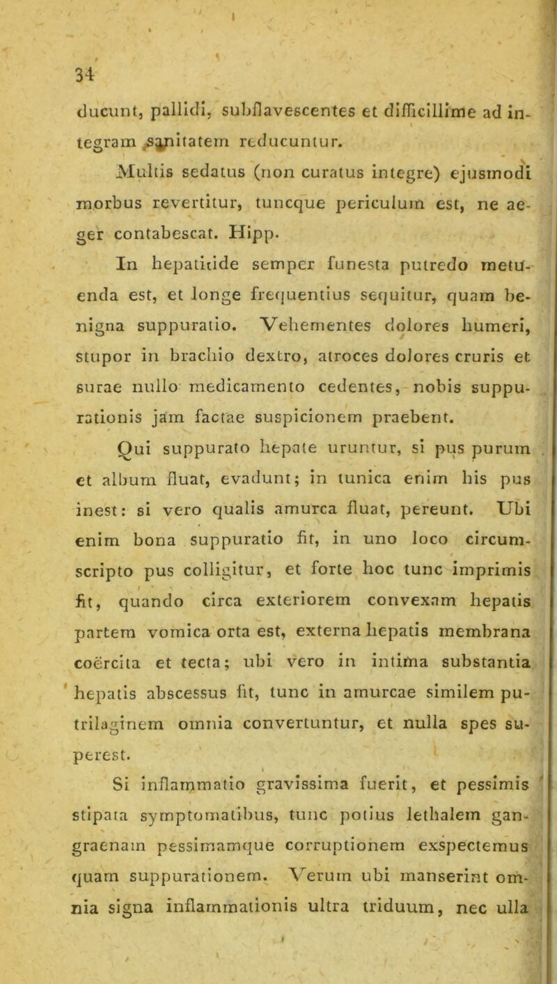 * ' 34: ducunt, pallidi, subflavescentes et difriclllime ad in- tegram jSyiltatem reducuntur. Multis sedatus (non curatus integre) ejusmodi morbus revertitur, tuncque periculum est, ne ae- ger contabescat. Hlpp. In hepatitide sempcr funesta putredo metu- enda est, et longe fretjueniius sequitur, quam be- nigna suppuratio. Vehementes dolores humeri, stupor in brachio dextro, atroces dolores cruris et surae nullo medicamento cedentes, nobis suppu- rationis jam factae suspicionem praebent. Qui suppurato hepate uruntur, si pus purum ct album fluat, evadunt; in tunica enim his pus inest: si vero qualis amurca fluat, pereunt. Ubi enim bona suppuratio fit, in uno loco circum- * scripto pus colligitur, et forte hoc tunc imprimis fit, quando circa exteriorem convexam hepatis partem vomica orta est, externa hepatis membrana coercita et tecta; ubi vero in intima substantia ' hepatis abscessus fit, tunc in amurcae similem pu- trilaginem omnia convertuntur, et nulla spes su- perest. Si inflammatio gravissima fuerit, et pessimis stipata symptomatibus, tunc potius lethalem gan- graenam pessimamque corruptionem exspectemus quarn suppurationem. Verutn ubi manserint om- nia signa inflammationis ultra triduum, nec ulla ' '' -'