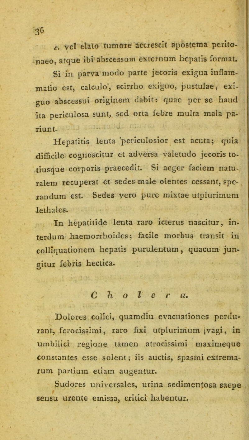 3G e. vel elato tumore accrescit apostema perito- naeo, atque ibi'abscessum externum hepatis format. Si in parva modo parte jecoris exigua inflam- matio est, calculo’, scirrho exiguo, jaustulae, exi- guo abscessui originem dabit: quae per se haud ita periculosa sunb sed orta febre multa mala pa- riunt. ■*- Hepatitis lenta periculosior est acuta; quia difficile cognoscitur et adversa valetudo jecoris to- tiusque corporis praecedit. Si aeger faciem natu- ralem recuperat et sedes male olentes cessant, spe-. xandum est. Sedes vero pure mixtae utplurimurn lethales. In hepatitide lenta raro icterus nascitur, in- terdum haemorrhoides; facile morbus transit in colliquationem hepatis purulentum, quacum jun- gitur febris hectica. : < - Cholera, Dolores colici, quamdiu evacuationes perdu- rant, ferocissimi, raro fixi utplurinium ivagi, in umbilici regione tamen atrocissimi maximeque constantes esse solent; iis auctis, spasmi extrema- rum partium etiam augentur. Sudores universales, urina sedlmentosa saepe sensu urente emissa, critici habentur.