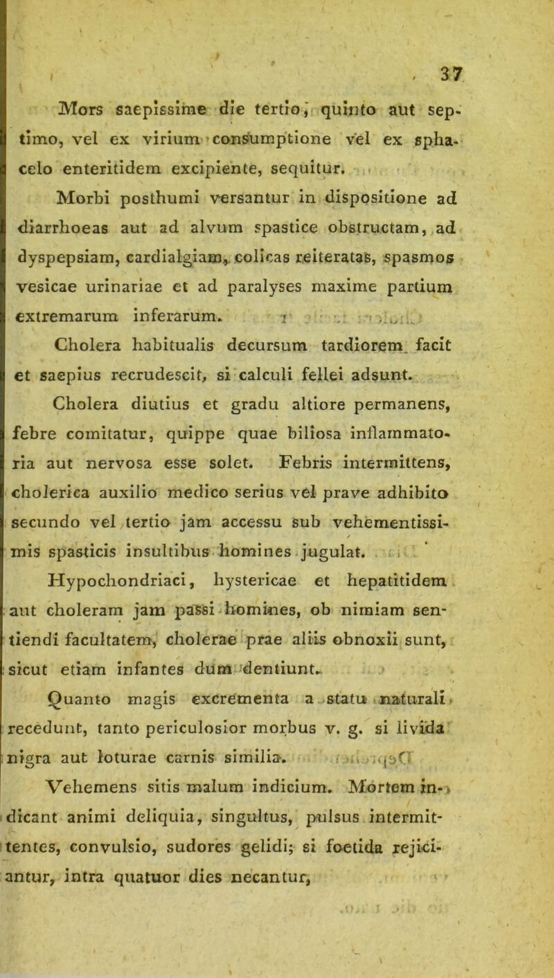 Mors saepissime die tertio,' quinto aut sep- timo, vel ex virium'’con^mptlone vel ex spha- celo enteritidem excipiente, sequitur, . ? Morbi posthumi versantur in dispositione ad diarrhoeas aut ad alvum spastice obstructam, ad dyspepsiam, cardialgiam^ colicas reiteratas, spasmos vesicae urinariae et ad paralyses maxime partium extremarum inferarum. r ■ Cholera habitualis decursum tardiorem, facit et saepius recrudescit, si calculi fellei adsunt. Cholera diutius et gradu altiore permanens, febre comitatur, quippe quae biliosa inflammato- ria aut nervosa esse solet. Febris intermittens, cholerica auxilio medico serius vel prave adhibito secundo vel,tertio jam accessu sub vehementissi- mis spasticis insultibus homines .jugulat, a Hypochondriaci, hystericae et hepatitidem aut choleram jam paSsi homines, ob nimiam sen- tiendi facultatem, cholerae prae aliis obnoxii sunt, sicut etiam infantes dum'dentiunU Quanto magis excrementa a-.statu »naturali ► recedunt, tanto periculosior morbus v. g. si livida nigra aut loturae carnis similia. i ..'» ,..{^>0 I Vehemens sitis malum indicium. Mortem in-> 'dicant animi deliquia, singultus, pulsus intermit- itentes, convulsio, sudores gelidi; si foetida rejici- antur, intra quatuor dies necantur, ' (■ I