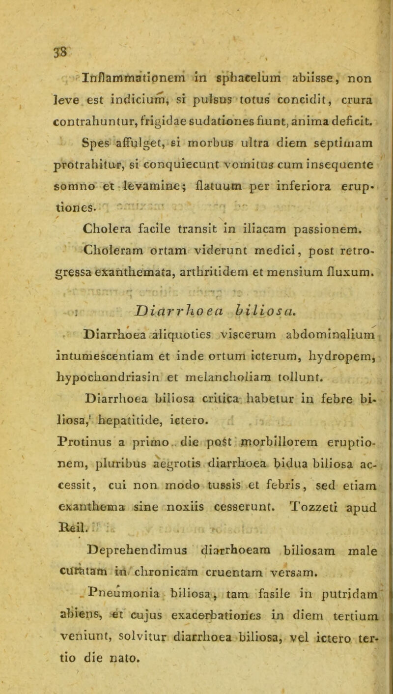 3» 'Inflammationem in sphaceluin ablisse, non leve.est indicium, si pulsus totus* concidit, crura contrahuntur, frigidae sudationes fiunt, anima deficit. Spes affulget, si morbus ultra diem septimam protrahitur, si concjuiecunt vomitus cum insequente somno et-levamine; flatuum per inferiora erup- tiones. U' ' . - i Cholera facile transit in iliacam passionem. Choleram ortam viderunt medici, post retro- gressa exanthemata, arthritidem et mensium fluxum. ■1 JJiai‘rho ea biliosa. Diarrhoea aliquoties viscerum abdominalium ; intumescentiam et inde ortum icterum, hydropem, hypochondriasin et melancholiam tollunt. Diarrhoea biliosa critica, habetur in febre bi- liosa,' hepatitide, ictero. Protinus a primo., die po$t * morbillorem eruptio- nem, pluribus aegrotis diarrhoea bidua biliosa ac-. cessit, cui non modo tussis et febris, sed etiam exanthema sine noxiis cesserunt. Tozzeti apud Deprehendimus diarrhoeam biliosam male cURitam iri chronicam cruentam versam. .Pneumonia biliosa, tam fasile in putridam' abiens, et* cujus exacerbationes in diem tertium veniunt, solvitur diarrhoea biliosa, vel ictero ter- tio die nato.
