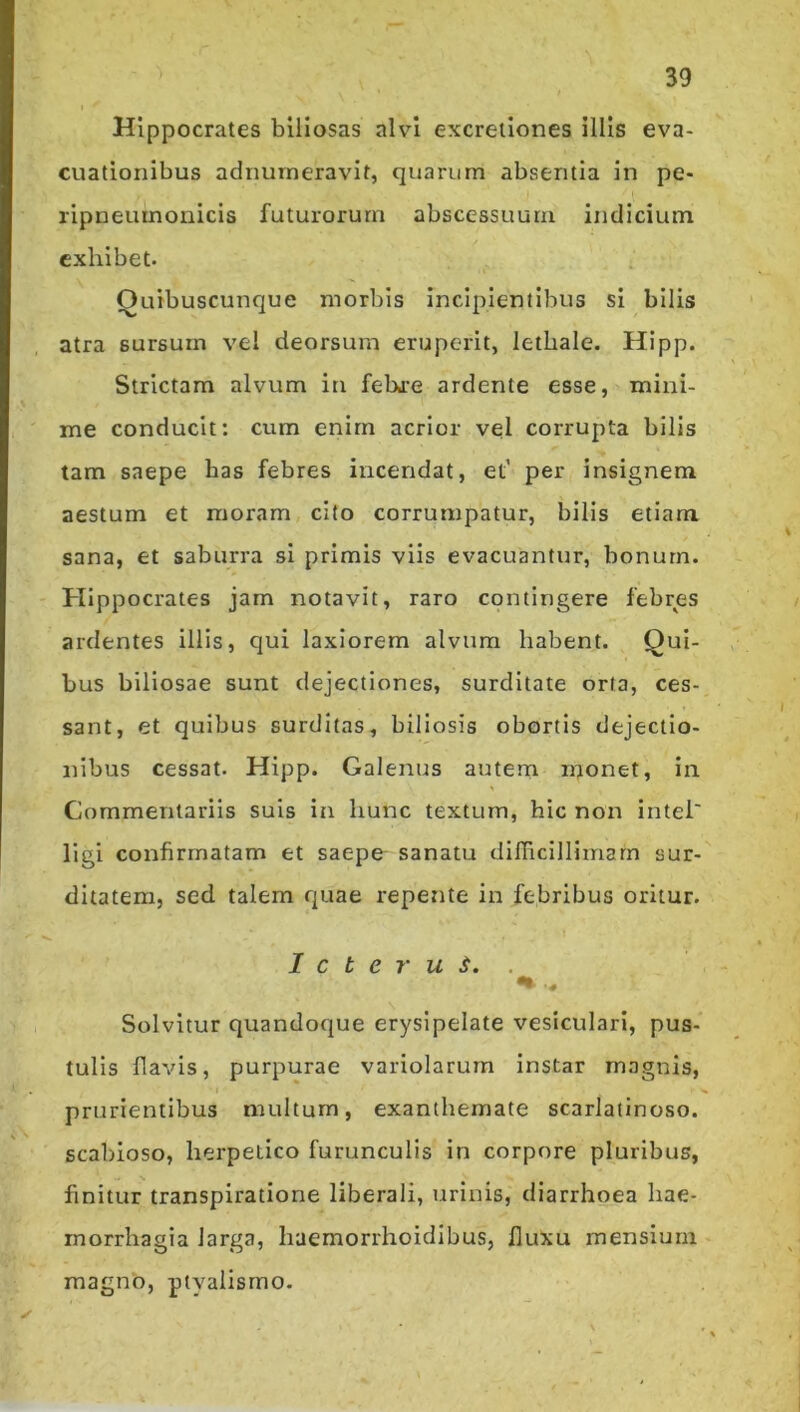 Hippocrates biliosas ah’-! excretlones illis eva- cuationibus adnurneravit, quarum absentia in pe- ripneumouicis futurorum abscessuum indicium exhibet. ; Quibuscunque morbis incipientibus sl bilis atra sursum vel deorsum eruperit, lethale. Hipp. Strictam alvum in fehre ardente esse, mini- me conducit: cum enim acrior vel corrupta bilis tam saepe has febres incendat, et' per insignem aestum et moram cito corrumpatur, bilis etiam sana, et saburra si primis viis evacuantur, bonum. Hippocrates jam notavit, raro contingere febres ardentes illis, qui laxiorem alvum habent. Qui- bus biliosae sunt dejectiones, surditate orta, ces- sant, et quibus surditas, biliosis obortis dejectio- nibus cessat. Hipp. Galenus autem luonet, in Commentariis suis in hunc textum, hic non Intel' llgi confirmatam et saepe sanatu dilTicillimam sur- ditatem, sed talem quae repente in febribus oritur. I c t e r u i. . Solvitur quandoque erysipelate vesiculari, pus- tulis flavis, purpurae variolarum instar magnis, prurientibus multum, exanthemate scarlatinoso, scabioso, herpetico furunculis in corpore pluribus, finitur transpiratione liberali, urinis, diarrhoea hae- morrhagia larga, haemorrhoidibus, fluxu mensium magno, ptyalismo.