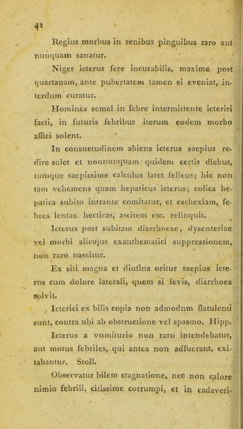 4* \ 1 % I^egius morbus in senibus pinguibus raro aut t nunquam sanatur* Niger icterus fere incurabilis, maxime post quartanam, ante pubertatem tamen si eveniat, in- terdum'curatur. Homines semel in febre intermittente icteriri facti, in futuris febribus iterum eodem morbo affici solent. In consuetudinem abiens icterus saepius re- dire solet et nonnunquam quidem certis diebus, turnque saepissime calculus latet felleus; hic non tam vehemens (juam hepaticus icterus; colica be- ]>atica subito intrante comitatur, et cachexiam, fe- bres lentas, liecticas, ascitem etc. relinquit. V Icterus post subitam diarrhoeae, dysenteriae vel morbi allcujus exanthematici suppressionem, . ' I ijon raro nascitur. t Ex siti rnagna et diutina oritur saepius icte- ’ rns cum dolore laterali, quem si levis, diarrhoea I Solvit. ^ / Icterici ex bilis copia non admodnm flatulenti sunt, contra ubi ab obstructione vel spasmo. Hipp. Icterus a vomiturio non raro intendebatur, i aut motus febriles, qui antea non adfuerant, exi- tabantur. Stoll. ' Observatur bilem stagnatione, nec non c,alore nimio febrili, citissime corrumpi, et in cadaveri-