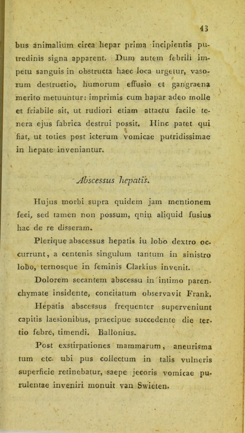 / bus animalium circa hepar prima incipientis pu- tredinis signa apparent. Duri) autem febrili im- petu sanguis in obstructa haec loca urgetur, vaso- rum destructio, humorum effusio et gan'graena ^ merito metuuntur: imprimis cum hapar adeo rnolle et friabile sit, ut rudiori etiam attactu facile te- nera ejus fabrica destrui possit. Hinc patet qui fiat, ut toties post icterum vomicae putridissimae in hepate inveniantur. ylhscessus hepatis. Hujus morbi supra quidem jam mentionem feei^ sed tamen non possum, qniu aliquid fusius hac de re disseram. Plerique abscessus hepatis Iu lobo dextro oc- currunt, a centenis singulum tantum iii sinistro lobo, ternosque in feminis Clarkius invenit. Dolorem secantem abscessu in intimo paren- chymate insidente, concitatum observavit Frank. Hepatis abscessus frequenter superveniunt capitis laesionibus, praecipue succedente die ter- c tio febre, tim.endi. Ballonius. Post exstirpationes mammarum, aneurisma tum etc. ubi pus collectum in talis vulneris superficie retinebatur, saepe jecoris vomicae pu- rulentae inveniri monuit van Swieien. /