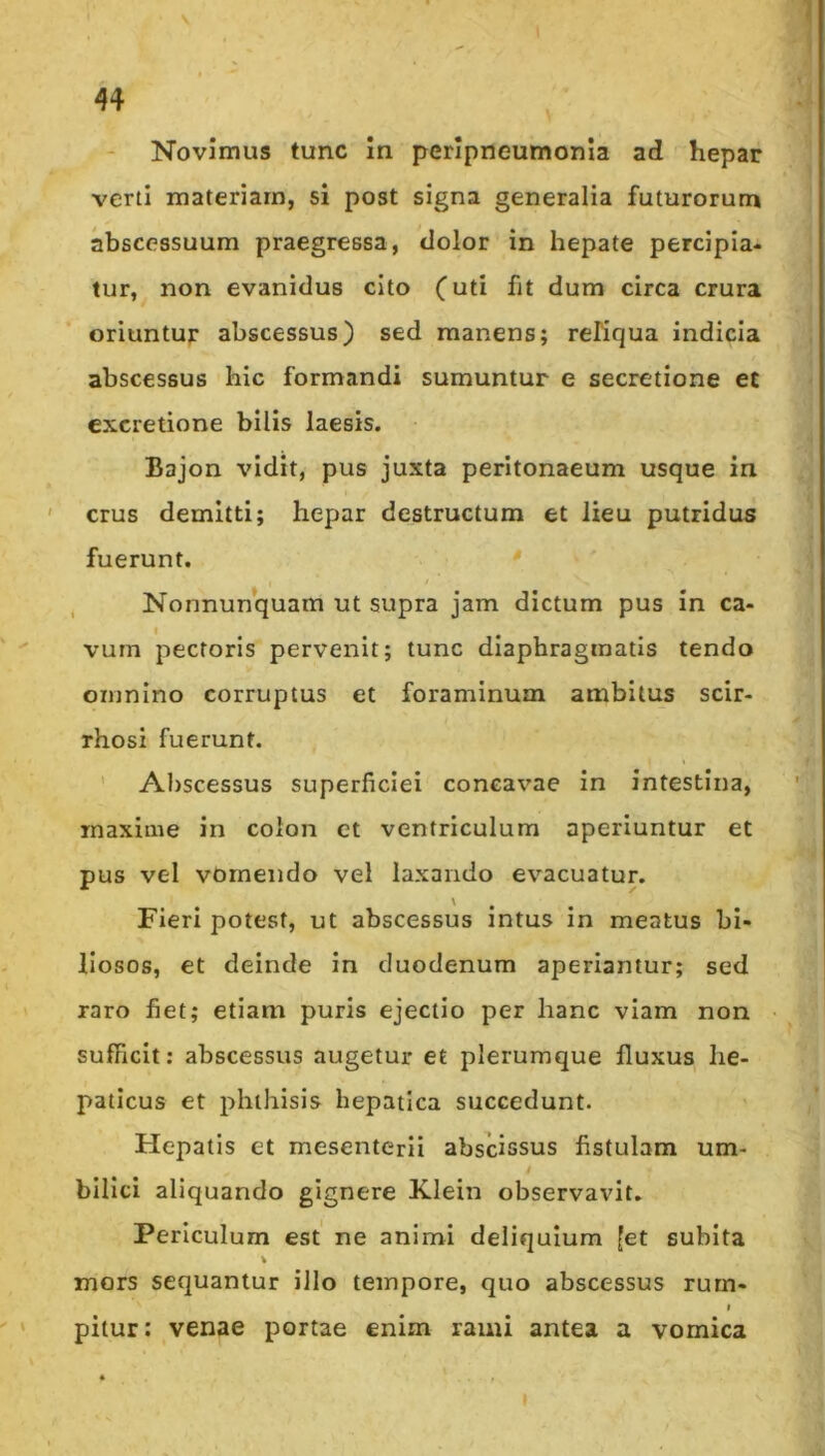 Novimus tunc In perlpneumonla ad hepar verti materiam, si post signa generalia futurorum abscessuum praegressa, dolor in hepate percipia- tur, non evanidus cito (uti fit dum circa crura oriuntur abscessus) sed manens; reliqua indicia abscessus hic formandi sumuntur e secretione et cxcretione bilis laesis. Bajon vidit, pus juxta peritonaeum usque in crus demitti; hepar destructum et lieu putridus fuerunt. , Nonnunquam ut supra jam dictum pus in ca- vum pectoris pervenit; tunc diaphragmatis tendo omnino corruptus et foraminum ambitus scir- rhosi fuerunt. ’ Abscessus superficiei conea%'ae in intestina, maxime in colon et ventriculum aperiuntur et pus vel vomendo vel laxando evacuatur. Fieri potest, ut abscessus intus in meatus bi- liosos, et deinde in duodenum aperiantur; sed raro fiet; etiam puris ejectio per hanc viam non sufficit: abscessus augetur et plerumque fluxus he- paticus et phthisis hepatica succedunt. Hepatis et mesenterii abscissus fistulam um- bilici aliquando gignere Xlein observavit. Periculum est ne animi deliquium [et subita % mors sequantur illo tempore, quo abscessus rurn- I pitur: venae portae enim rami antea a vomica I