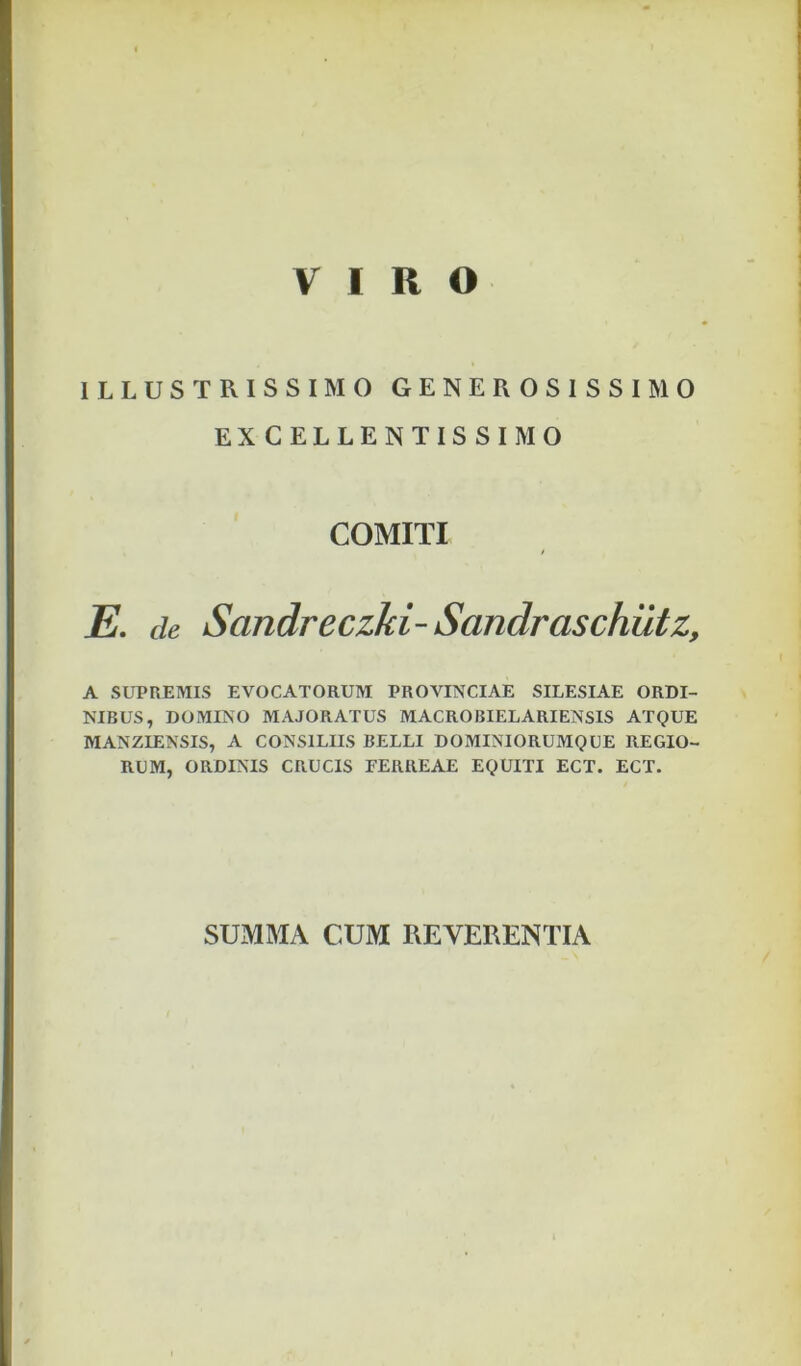 VIRO ILLUSTRISSIMO GENEROSISSIMO EXCELLENTISSIMO COMITI E, de Sandreczki- Sandraschiltz, A SUPREMIS EVOCATORUM PROVINCIAE SILESIAE ORDI- NIBUS, DOMINO MAJORATUS MACROBIELARIENSIS ATQUE MANZIENSIS, A CONSILIIS BELLI DOMINIORUMQUE REGIO- RUM, ORDINIS CRUCIS FERREAE EQUITI ECT. ECT. SUMMA CUM REVERENTIA