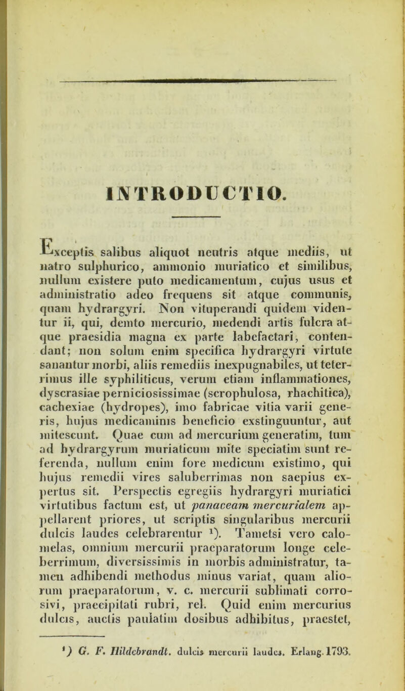 IJVTRODUCTIO. «i<xcep(is salibus aliquot neutris atque inediis, ut natio sulphurico, aininonio muriatico et similibus, nullum existere puto medicamentum, cujus usus et administratio adeo frequens sit atque communis, quam hjdrargjri. Non vituperandi quidem viden- tur ii, qui, demto mercurio, medendi artis fulcra at- que praesidia magna ex parte labefactari, conten- dant; non solum enim specilica hydrargyri virtute sanantur morbi, aliis remediis inexpugnabiles, utteter- limus ille syphiliticus, verum etiam inflammationes, dyscrasiae perniciosissimae (scrophulosa, rhachitica), cachexiae (hydropes), imo fabricae vitia varii gene- ris, hujus medicaminis beneficio exstinguuntur, aut mitescunt. Quae cum ad mercurium generatim, tum' ad hydrargyruin muriaticum mite speciatim sunt re- ferenda, nullum enim fore medicum existimo, qui hujus remedii vires saluberrimas non saepius ex- })ertus sit. Perspectis egregiis hydrargyri muriatici virtutibus factum est, ut panaceam mercurialem ap- jiellareiit priores, ut scriptis singularibus mercurii dulcis laudes celebrarentur ^). Tametsi vero calo- melas, omnium mercurii jiracparatorum longe cele- berrimum, diversissimis in morbis administratur, ta- men adhibendi methodus minus variat, quam alio- rum juaeparatoriim, v. c. mercurii sublimati corro- sivi, jiraecipitali rubri, rei. Quid enim mercurius rlulcis, auctis paulatim dosibus adhibitus, praestet, *) G. F, Ilildcbrandl. dulci* mercurii laude*. Erlang.1793.