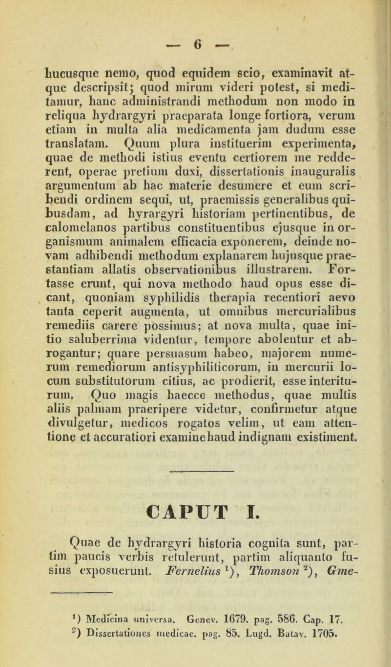 hucusque nemo, quod equidem scio, examinavit at- que descripsit j quod mirum videri potest, si medi- tamur, hanc administrandi methodum non modo in reliqua hjdrargyri praeparata longe fortiora, verum etiam in multa alia medicamenta jam dudum esse translatam. Quum plura instituerim experimenta, quae de methodi istius eventu certiorem me redde- rent, operae j)retium duxi, dissertationis inauguralis argumentum ab hac materie desumere et eum scri- bendi ordinem sequi, ut, praemissis generalibus qui- busdam, ad hjrargyri historiam pertinentibus, de calomelanos partibus constituentibus ejusque in or- ganismum animalem efficacia exponerem, deinde no- vam adhibendi methodum explanarem hujusque prae- stantiam allatis observationibus illustrarem. For- tasse erunt, qui nova methodo haud opus esse di- . eant, quoniam syphilidis therapia recentiori aevo tanta ceperit augmenta, ut omnibus mercurialibus remediis carere possimus; at nova multa, quae ini- tio saluberrima videntur, tempore abolentur et ab- rogantur; quare persuasum habeo, majorem nume- rum remediorum antisyphiliticorum, in mercurii lo- cum substitutorum citius, ac prodierit, esse interitu- rum, Quo magis haecce methodus, quae mullis aliis palmam praeripere videtur, confirmetur atque divulgetur, medicos rogatos velim, ut eam atten- tione et accuratiori examine haud indignam existiment. CAPUT I. Quae de hydrargyri historia cognita sunt, par- tim paucis verbis retulerunt, partim aliquanto fu- sius exposuerunt. Fernelius^), Thomso?i^), Gme- *) Medicina universa. Genev. 1679. pag. 586. Gap. 17. ) Dissertationes inedieae. pag. 83. Lugd. Batav. 1703.