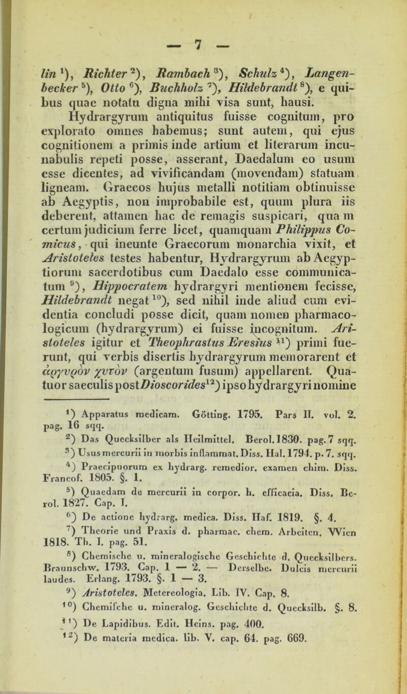 //«*), Michter'^), Rambach^), Schulz*), Langen- hecker ^), Otio ®), Buchholz ’), Hildehrandl ®), e qui- bus quae notalu digna mihi visa sunt, hausi. Hydrargyrum antiquitus fuisse cognitum, pro explorato omnes habemus; sunt autem, qui ejus cognitionem a primis inde artium et literaruin incu- nabulis repeti posse, asserant, Daedalum eo usum esse dicentes, ad vivificandam (movendam) statuam ligneam. Graecos hujus metalli notitiam obtinuisse ab Aegyptis, non improbabile est, quum plura iis deberent, attamen hac de remagis suspicari, qua m certum judicium ferre licet, quamquam Co- mteus, qui ineunte Graecorum monarchia vixit, et Aristoteles testes habentur, Hydrargyrum ab Aegyp- tiorum sacerdotibus cum Daedalo esse communica- tum ®), Hippocratem hydrargyri mentionem fecisse, Hildehrandl negat sed nihil inde aliud cum evi- dentia concludi posse dicit, quam nomen pharmaco- logicum (hydrargyrum) ei fuisse jucognitum. Ari- stoteles igitur et TheophrasUis Eresius ^^) primi fue- runt, qui verbis disertis hydrargyrum memorarent et aQyvQOV xvTuv (argentum fusum) appellarent. Qua- tuor saeculis liOStDioscorides^'^') ipso hydrargyri nomine Apparatus rnedicam. Golting. 1795. Pars II. vol. 2. pag. 16 sqq. Das Qucclsilber ais Ilcilmittel. Berol.1830. pag. 7 sqq. ®) Usus mercurii in morbis inflammat. Diss. Hal. 1794. p. 7. sqq. '*) Praecipuorum ex bydrarg. remedior, examen cbira. Diss. Francof. 1805. §. 1. Quaedam de mercurii in corpor. b. efficacia. Diss. Ec- rol. 1827. Gap. I. ^) De actione bydrarg. medica. Diss. Ilaf. 1819. §. 4. Tbeorie und Praxis d. pbarmac. cbem. Arbcitcn, Wien 1818. Tli. I. pag. 51. ®) Chemisebe u. mineralogiscbe Gescbirbte d. Queclisilbcrs. Braunsebw. 1/93. Gap. 1 — 2. — Derselbe. Dulcis mercurii laudes. Eriang. 1793. §. 1 — 3. Aristoteles, Metereologia. Lib. IV. Gap. 8. Gbemifcbc u. mineralog. Gcscliiclitc d. Qucclsilb. §. 8. J *) De Lapidibus. Edit. Heins. pag. 400. * De materia medica, lib. V. cap. 64. pag. 669.