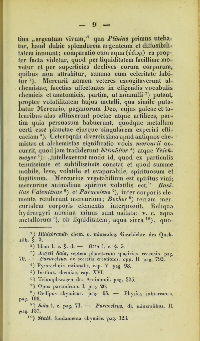 tina „argentum vivum,” qua Plinius primus uteba- I tur, haud dubie splendorem argenteum et diffusibili- j tatem innuunt; comparatio cum aqua (vSouq) ea prop- i ter facta videtur, quod per liquiditatem facillime mo- | vetur et per superficies declives eorum corporum, : quibus non attrahitur, summa cum celeritate labi- | tur ^). Mercurii nomen veteres excogitaverunt al- j chemistae, facetias affectantes in eligendis vocabulis chemicis et anatomicis, partim, ut nonnulli putant, j propter volatilitatem hujus metalli, qua simile puta- | batur Mercurio, paganorum Deo, cujus galeae et ta- learibus alas affinxerunt poetae atque artifices, par- j tim quia persuasum habuerunt, quodque metallum ' certi esse planetae ejusque singularem experiri effi- ' caciam ^). Ceteroquin diversissima apud antiquos che- mistas et alchemistas significatio vocis mercurii oc- currit, quod jam tradiderunt Etimuller atque Teich- meyer^y. „intellexerunt modo id, quod ex particulis tenuissimis et subtilissimis constat et quod summe mobile, leve, volatile et evaporabile, spirituosum et fugitivum. Mercurius vegetabilium est spiritus vini; mercurius animalium spiritus volatilis ect.” Basi- i lias Valentinus *’) et Paracelsus '^), inter corporis ele- i menta retulerunt mercurium; Becher^) terram mcr- \ curialem corporis elementis interposuit. Deliqua ■ hydrargyri nomina minus sunt usitata: v. c. aqua ' metallorum^), ob liquiditatemj aqua sicca quo- , Hildebrandt- cliera. u. mlneralog. Geschlchte des Q»ek- ' silb. §. 2. Idera 1. c. §. 3. — Otto 1. c. §. 5. yingeli Sala, septem planetarum spagirica reeensio. pag. ! 70. — Paracelsus. de secretis creationis, opp. It. pag, 792. PjTotechnia rationalis, cap. V. pag. 93. * ®) Institut. eliemiac. cap. XVI. Triurnphwagen des Antimonii. pag. 325. Opus paramirum. 1. pag. 26. n Oedipus cliyralcus. pag. ()5. — Physica subterranea. ] pag. 196. Sala 1. c. pag. 71. — Paracelsus. de mineralibus. II. i pag. J37. I Stahl. fundamenta chymiac. pag. 123. ' L
