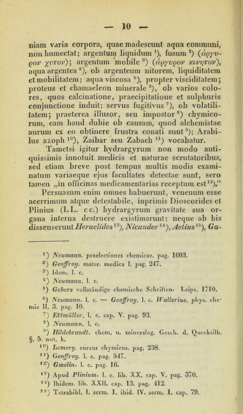 Iliam varia corpora, quae madescunt aqua communi, nonliumectat; argentum liquidum^), fusum* *) (ccQyv- Qov yvTOv)) argentum mobile^) {a()yvQOV y.vV7]Tov), aqua argentea ^), ob argenteum nitorem, liquiditatem et mobilitatem; aqua viscosa ^), propter visciditatem; proteus et chamaeleon minerale ®), ob varios colo- res, quos calcinatione, praecipitatione et sulphuris conjunctione induit; servus fugitivus ’^), ob volatili- tatem; praeterea illusor, seu impostor®) chymico- rum, eam haud dubie ob causam, quod alchemistae aurum cx eo obtinere frustra conati sunt ®); Arabi- lus azoph Zaibar seu Zabach ) vocabatur. Tametsi igitur hydrargyrum non modo anti- quissimis innotuit medicis et naturae scrutatoribus, sed etiam breve post tempus multis modis exami- natum variaeque ejus facultates detectae sunt, sero tamen „in officinas medicamentarias receptum est^*),” Persuasum enim omnes habuerunt, venenum esse acerrimum atque detestabile, inprimis Dioscorides et Plinius (LL. cc.) hydrargi^rum gravitate sua or- gana interna desfrnere existimarunt; neque ab his dissenserunt Heraclides Nicander Actius Ga- ^) Neumann. praelectiones cliemicae. pag. 1603. Geoffroy. mater, medica I. pag. 247. Idem. 1. c. *) Neumann. 1. c. Gcbers vollstandigc clicraische Scliriflcn. l.eipz. 1710. Neumann. 1. c. — Geoffroy. I. c. Wallerius. pliys. che* mie II. 3. pag. 10. Ettmiiller. 1. c. cap. V. pag. 93. Neumann. I. c. Hildebrandt. ehem, u. mincralog. Gescli. d. Quccksllb. §. 5. not. k. Lemery. cursus chyralcus. pag. 238. Geoffroy. 1. c. pag. 547. Gmeltn. 1. c. pag. 16. *^) Apud Plinium- 1. c. lib. XX. cap. V. pag, 370. * Ibidem, lib. XXII. cap. 13. pag. 412. Tetrabibl. 1. serm. 1. ibid. IV. serm. 1. cap. 79.