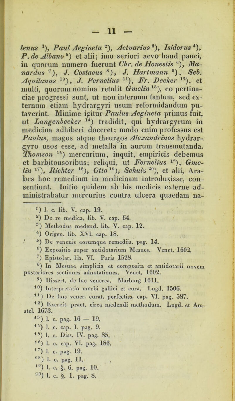 — 11 — lenm '), Paul Aegineta ^), Actuarius ^), Isidorus '*), P. de Albano^) et alii; imo seriori aevo haud pauci, in quorum numero fuerunt Chr. de Honestis ®), Ma~ nardus J. Costaeus ®), J. Hartmann ®), Seb. Aquitanus J. Fernelius Fr. Decker et multi, quorum nomina retulit Gmelin eo pertina- ciae progressi sunt, ut non internum tantum, sed ex- ternum etiam hjdrargyri usum reformidandum pu- taverint. Minime igitur Paulus Aegineta primus fuit, ut Langenbecker tradidit, qui hydrargyruin in medicina adhiberi doceret; modo enim professus est Paulus, magos atque theurgos Alexandrinos hydrar- gyro usos esse, ad metalla in aurum transmutanda. Thomson mercurium, inquit, empiricis debemus et barbitonsoribus; reliqui, ut Fernelius i®), Gme- lin Richter Otto Schulz et alii, Ara- bes hoc remedium in medicinam introduxisse, con- sentiunt. Initio quidem ab his medicis externe ad- ministrabatur mercurius contra ulcera quaedam na- *) I. c. lib. V. cap. 19. ‘ De re medica. lib. V. cap. 64. Metbodus medend. lib. V. cap. 12. Origen. lib. XVI. cap. 18. De venenis coruraque remediis, pag. 14. Expositio super antidotarium Mesues. Venet. 1602. Epistolar. lib. VI. Paris 1528. ®) In Mesuae simplicia et composita ct antidotarii novem posteriores sectiones adnotationes. Venet. 1602. Dissert. dc lue venerea. Marburg 1611. Interpretatio morbi gallici et cura. Lugd. 1506. *’) Dc luis vencr. curat, perfectiss. cap. VI. pag. 587. Exercit. pract. circa medendi methodum. Lugd. ct Am- stcl. 1673. 1. c. pag. 16 — 19. ^ '*) 1. c. cap. I. pag. 9. ^ *) I. c. Diss. IV. pag. 85. ^ 1. c. cap. VI. pag. 186. 1. c. pag. 19. I. c. pag. 11. 1. c. §. 6. pag. 10.