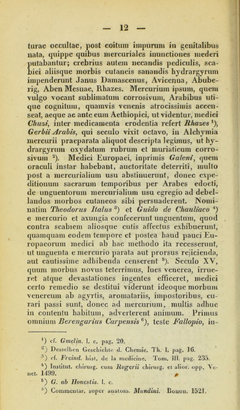 turac occultae, post coitum impurum iu genitalibus nata, quippe quibus mcrcuriales inunctiones mederi {)utabaiitur; crebrius autem necandis pediculis, sca- )iei aliisque morbis cutaneis sanandis hydrargyrum impenderunt Janus Damascenus, Avicenua, Abube- rig, Aben Mesuae, Rhazes. Mercurium ipsum, quem vulgo vocant sublimatum corrosivum, Arabibus uti- que cognitum, quamvis venenis atrocissimis accen- seat, aeque ac ante eum Aethiopici, ut videntur, medici Chuzi, inter medicamenta erodentia refert Rhazes Gerbii Arabis, qui seculo vixit octavo, in Alchymia mercurii praeparata aliquot descripta legimus, ut hy- drargyrmu oxydatum rubrum et muriaticum corro- sivum ^). Medici Europaei, inprimis Galeni, quem oraculi instar habebant, auctoritate deterriti, multo post a mercurialium usu abstinuerunt, donec expe- ditionum sacrarum temporibus per Arabes edocti, de unguentorum mercurialium usu egregio ad debel- landos morbos cutaneos sibi persuaderent. Nomi- natim Theodorus Italus et Guido de Chauliaco e mercurio et axungia confecerunt unguentum, quod , contra scabiem aliosque cutis affectus exhibuerunt, quamquam eodem tempore et jiostea haud pauci Eu- ropaeorum medici ab hac methodo ita recesserunt, ut unguenta e mercurio parata aut prorsus rejicienda, aut cautissime adhibenda censerent ®). Seculo XV, quum morbus novus teterrimus, lues venerea, irrue- ret atque devastationes ingentes efficeret, medici certo remedio se destitui viderunt ideoque morbum Venereum ab agyrtis, aromatariis, impostoribus, cu- rari passi sunt, donec ad mercurium, multis adhuc in contentu habitum, adverterent animum. Primus omnium Berengarius Carpensis teste Fallopio, in- cf. Gmclin. I. c. pag. 20. Desselhcn Gesclilclitc cl. Clicmie. Th. I, pag. 16. *'t. frcincl. List, de la medicine. Toin. ill. pag. 235. Institut. cliirurg. cuiu Itogerii chiniig. ct alioi. opp. Ye- «et. 1499. 0 G. ab Iloncitis. 1. c. Comincnlai-. super aualoiii. Mundini. Couun. 1521,