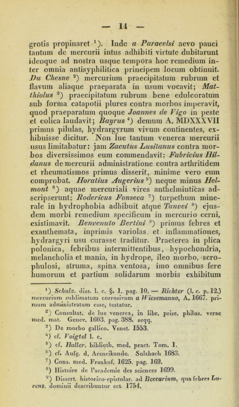grotis propinaret *). Inde a Paracelsi aevo pauci tantum de mercurii intus adhibiti virtute dubitarunt ideoquc ad nostra usque tempora hoc remedium in- ter omnia antisjphilitica principem locum obtinuit. J)u Chesne *) mercurium praecipitatum rubrum et flavum aliaque praeparata in usum vocavit; Mat~ ihiolus praecipitatum rubrum bene edulcoratum sub forma catapotii plures contra morbos imperavit, quod praeparatum quoque Joannes de Vigo in peste et colica laudavit; Bayrus*) demum A. MDXXXVII primus pilulas, hydrargyrum vivum continentes, ex- hibuisse dicitur. Non lue tantum venerea mercurii usus limitabatur: jam Zacutus Lusitanus contra mor- bos diversissimos eum commendavit; Fabricius Hil- danus de mercurii adminislratione contra arthritidem et rheumatismos primus disserit, minime vero eum comprobat. Horatius Augerius neque minus Hel- mont aquae mercuriali vires anthelminticas ad- scripserunt; Rodericus Fonseca '’) turpethum mine- rale in hydrophobia adhibuit atque Tanvei ®) ejus- dem morbi remedium specificum in mercurio cerni, existijiiavit. Benoenuto Bertini primus febres et exanthemata, inprimis variolas et inflammationes, hydrargyri usu curasse traditur. Praeterea in plica polonica, febribus intermittentibus, hypochondria, melancholia et mania, in hydrope, ileo morbo, 'scro- phulosi, struma, spina ventosa, imo omnibus fere humorum et partium solidarum morbis exhibitum Schulz. diss. 1. c. §. 1. pag. 10. — Richter (I. c. p. 12.) mercurium sublimatum corrosivum a Wiesemanno^ A, 1667. pri- mum admiuistratum esse, testatur. Consultat, dc lue venerea, In libr. prisc. phllos. verae med. mat. Genev. 1603. pag. 388. seqq. De morbo gallico. Venet. 1553. ‘*) cf. Voigtel 1. c. cf. Ilaller. blbliotli. med, pract. Tom. 1. cf. Aufg. d. Arzneikunde. Sulzbacli 1683. Cons. med. Frankof. 1625. pag. 169. ®) llistoire de l’acadcmle des Sciences 1699. Dissert. historico-eplsfolar. ad Hcccarium, qua febres tit- cens. dominii describuntur cct- 1754.