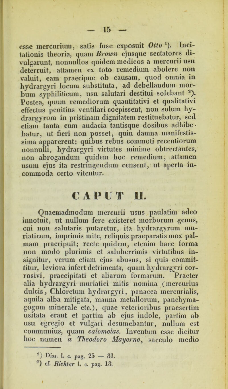 esse nicrcuriuni, satis fuse exposuit Otto ‘). Inci- tationis theoria, quam Brown ejusque sectatores di- vulgarunt, nonnullos quidem medicos a mercurii usu deterruit, attamen ex toto remedium abolere non valuit, eam praecipue ob causam, quod omnia in hydrargyri locum substituta, ad debellandum mor- bum syphiliticum, usu salutari destitui solebant *). Postea, quum remediorum quantitativi et qualitativi effectus penitius ventilari coepissent, non solum hy- drargyrum in pristinam dignitatem restituebatur, sed etiam tanta cum audacia tantisque dosibus adhibe- batur, ut fieri non posset, quin damna manifestis- sima apparerent; quibus rebus commoti recentiorum nonnulli, hydrargyri virtutes minime obtrectantes, non abrogandum quidem hoc remedium, attamen usum ejus ita restringendum censent, ut aperta in- commoda certo vitentur. CAPUT II. Quaemadmodum mercurii usus paulatim adeo innotuit, ut nullum fere existeret morborum genus, cui non salutaris putaretur, ita hydrargyrum mu- riaticum, imprimis mite, reliquis praeparatis mox pal- mam praeripuit; recte quidem, etenim haec forma non modo plurimis et saluberrimis virtutibus in- signitur, verum etiam ejus abusus, si quis commit- titur, leviora infert detrimenta, quam hydrargyri cor- rosivi, praecipitati et aliarum formarum. Praeter alia hydrargyri muriatici mitis nomina (mercurius dulcis, Chloretum hydrargyri, panacea mercurialis, aquila alba mitigata, manna metallorum, panchyma- gogum minerale etc.), quae veterioribus praesertim usitata erant et partim ab ejus indole, partim ab usu egregio et vulgari desumebantur, nullum est communius, quam calomelas. Inventam esse dicitur hoc nomen a Theodoro Mayerne, saeculo medio *) DIss. 1. c. pag. 25 — 31. cf. Richter I, c. pag. 13. f