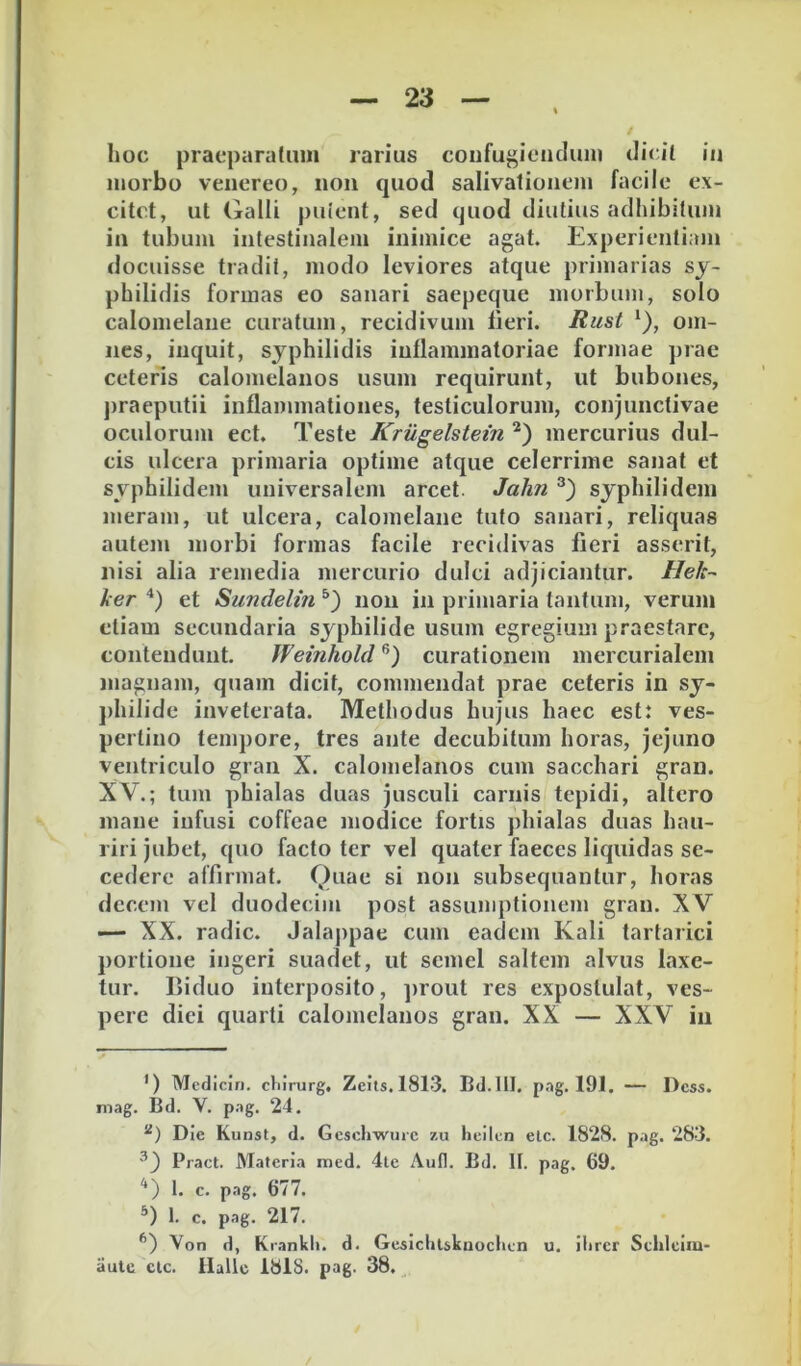 morbo veiiereo, non quod salivalionem facile ex- citet, ut Galli puient, sed quod diutius adhibitum in tubum intestinalem inimice agat. Experientiam docuisse tradit, modo leviores atque primarias sy- philidis formas eo sanari saepeque morbum, solo calomelane curatum, recidivum fieri. Rust ‘), om- nes, inquit, syphilidis inflammatoriae formae prae ceteris calomelanos usum requirunt, ut bubones, praeputii inflammationes, testiculorum, conjunctivae oculorum ect. Teste Krugelstein mercurius dul- cis ulcera primaria optime atque celerrime sanat et syphilidem universalem arcet. John syphilidem meram, ut ulcera, calomelane tuto sanari, reliquas autem morbi formas facile recidivas fieri asserit, nisi alia remedia mercurio dulci adjiciantur. Hek- ker ‘‘) et Sundelin noii in primaria tantum, verum etiam secundaria syphilide usum egregium praestare, contendunt. Weinhold curationem mercurialcin magnam, quam dicit, commendat prae ceteris in sy- j)hilide inveterata. Methodus hujus haec est: ves- pertino tempore, tres ante decubitum horas, jejuno ventriculo gran X. calomelanos cum sacchari gran. XV.; tum phialas duas jusculi carnis tepidi, altero mane infusi coffeae modice fortis phialas duas hau- riri jubet, quo facto ter vel quater faeces liquidas se- cedere affirmat. Quae si non subsequantur, horas decem vel duodecim post assumptionem gran. XV —- XX. radie. Jalappae cum eadem Kali tartarici portione ingeri suadet, ut semel saltem alvus laxe- tur. Biduo interposito, jirout res expostulat, ves- pere dici quarti calomelanos gran. XX — XXV iii ’) Mcdiciri. cliirurg, Zcils.1813. Bd.III. pag. 191. — Dess. mag. Bd. V. pag. 24. Die Kunst, d. Gcschwurc zu lieilen elc. 1828. pag. 283. ^') Pract. Materia med. 4le Aufl. Bd. II. pag. 69. 1. c. pag. 677. 1. c. pag. 217. *’) Von d, Krankli. d. Gesichlskaoclien u. ilircr Schlciiu- aule clc. Hallc 1818. pag. 38. ^