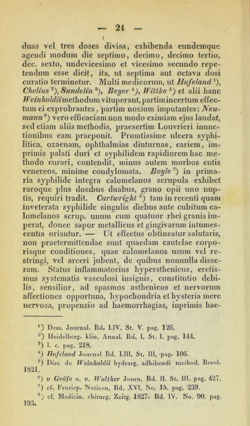 duas vel tres doses divisa, exhibenda eundeinquc agendi modum die septimo, decimo, decimo tertio, dec. sexto, undevicesimo et vicesimo secundo repe- tendum esse dicit, ita, ut septima aut octava dosi curatio terminetur. Multi medicorum, ut Ht/feland ‘), ChehusSundelin Beyer*), Wittke et alii hanc /f'e^V^^o/^f^Vmethodum vituperant, partimincertum effec- tum ei exprobrantes, 'partim noxium imputantes; Neii~ mann^) vero efficaciam non modo eximiam ejus laudat, sed etiam aliis methodis, praesertim Louvrieri inunc- tionibus eam praej)onit. Promtissime ulcera syphi- litica, ozaenam, Ophthalmias diuturnas, cariem, im- primis palati duri et syphilidem rapidiorem hac me- thodo curari, contendit, minus autem morbos cutis Venereos, minime condylomata. Boyle’^) in prima- ria syphilide integra calomelanos scrupula exhibet raroque plus dosibus duabus, grano opii uno nup- tis, requiri tradit. Cartwright tam in recenti quam inveterata syphilide singulis diebus ante cubitum ca- lomelanos scrup. unum cum quatuor rhei granis im- perat, donec sapor metallicus et gingivarum intumes- centia oriantur. — Ut effectus obtineatur salutaris, non praetermittendae sunt quaedam cautelae corpo- risque conditiones, quae calomelanos usum vel re- stringi, vel arceri jubent, de quibus nonnulla disse- ram. Status inflammatorius hypersthenicus, eretis- mus systematis vasculosi insignis, constitutio debi- lis, sensilior, ad spasmos asthenicos et nervorum affectiones opportuna, hypochondria et hysteria mere nervosa, propensio ad haemorrhagias, inprimis hae- Dess. Journal. Bd. LIV, St. V. pag. 126. Ileidelbcrg. klln. Annal. Bd. I, St. 1. pag. 144. 1. c. pag. 218. '*) Hufcland Journal Bd. LIII. St. 111. pag. 106. ®) Diss. de Weinholdii hydrarg, adhibendi mclbod. Berol. 1821. V Grdfe u, v. Walllier Journ. Bd. II. St. 111. pag. 427. cf. Froriep. 'Nolizcn, Bd. XVI. No. 15. pag, 239. cf, Mcdicin, chimjg, Zeitg. 1827. Bd. IV. No, 90. pag. 193.